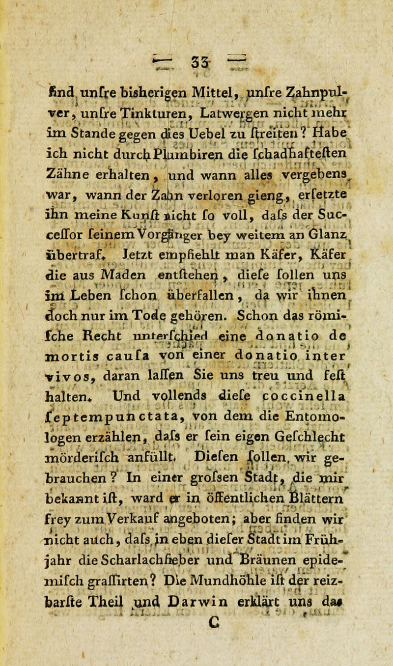 fe: 33- — find unfre bisherigen Mittel, unfre Zahnpul- ver, untre Tinkturen, Latwergen nicht mehr im Stande gegen dies Uebel zu fire'ite'n?'Öabe' ich nicht durchPlumbiren die fchadhafteften Zähne erhalten, und wann alles vergebens, war, wann der Zahn verloren gieng, erfetzte ihn meine Konfi sieht fo voll, dafs der Suc- ceffor feinem Vorgänger bey weitem an Glanz, übertraf. Jetzt empfiehlt man Käfer, Käfer die aus Maden entfteheri, diefe follen uns im Leben fchon überfallen , da wir ihnen ■-,. • ' tfoch nur im Tode gehören. Schon das römi- ■1,1 , . . > fche Recht unterfchieH eine donatio de ••jsHJ'.j .... ..!-,, , mortis cauTa von einer donatio inter vivos, daran laffen Sie uns treu und feil halten. Und vollends diefe coccinella Jteptempunctata, von dem die Entomo- logen erzählen, .dafs er fein eigen Gefchlecht mörderifch anfüllt. Diefen Tollen, wir ge- brauchen? In einer grofsen Stadf, ,die mir bekasntift, ward er in öffentlichen Blättern Frey zum Verkauf angeboten; aber finden wir nicht auch, dafs, jn eben diefer Stadt im Früh- jahr die Scharlachfieber und Bräunen epide- mifch graffirten? Die Mundhöhle ift der reiz- barfte Theil und Darwin erklärt uns da* C