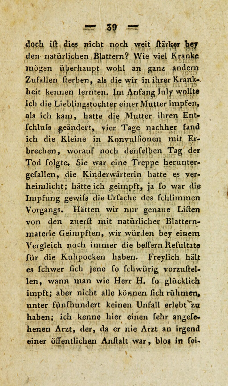 doch ifl cliqs nicht noch weit ftirk^r hey den natürlichen Blattern? Wie viel Kranke mögen überhaupt wohl an ganz andern Zufallen fterben, als die vyir in ihrer Krank- heit kennen lernten. Im Anfang July wollte ich die Lieblingstochter einer Mutter impfen, als ich kam» hatte die Mutter ihren Ent- fchlufs geändert, vier Tage nachher fand ich die Kleine in Kpnvulfionen mit Er- brechen, worauf noch denfelben Tag der Tod folgte, Sie war eine Treppe herunter- gefallen, die Kinderwärterin hatte es ver- heimlicht; hätte ich geimpft, ja fo war die Impfung gewifs die Urfache des fchlimmen Vorgangs. Hätten wir nur genaue Liften von den znerft mit natürlicher Blattern- materie Geimpften, wir würden bey einem Vergleich noch immer die bellern Refultato für die Kuhpocken haben. Freylich hält es fchwer fich jene fo fchwürig vorzuftel- len, wann man wie Herr H, fo glücklich impft; aber nicht alle können fich rühmen« unter fünfhundert keinen Unfall erlebt^zu haben; ich kenne hier einen fehr angefe« henen Arzt, der, da er nie Arzt an irgend einer öffentlichen Anftalt war, blo« in fei-