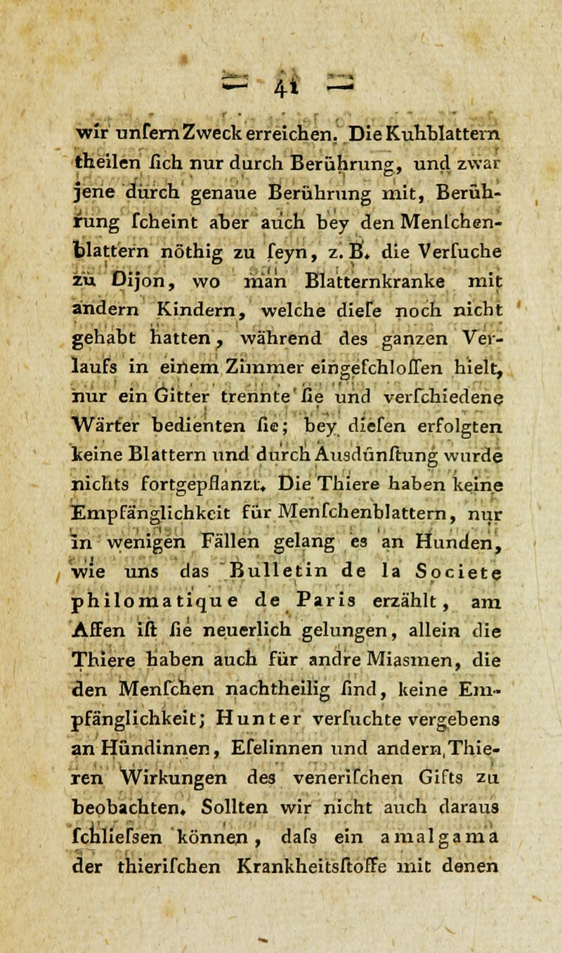 - 4« - wir unfern Zweck erreichen. Die Kuhblattem theilen lieh nur durch Berührung, und zwai- jerie durch genaue Berührung mit, Berüh- rung fcheint aher auch bey den Menlchen- blattern nöthig zu feyn, z.B. die Verfuche zu Dijon, wo man Blatternkranke mit andern Kindern, welche diele noch nicht gehabt hatten ? während des ganzen Ver- laufs in einem Zimmer eirigefchloflen hielt, hur ein Gitter trennte'fie und verfchiedene Wärter bedienten fie; bey diefen erfolgten keine Blattern und durch Ausdünftung wurde nichts fortgepflanzt. Die Thiere haben keine Empfänglichkeit für Menfchenblattern, nur in wenigen Fällen gelang es an Hunden, wie uns das Bulletin de la Spciete philomatique de Paris erzählt, am Affen ift fie neuerlich gelungen, allein die Thiere haben auch für andre Miasmen, die den Menfchen nachtheilig find, keine Em- pfänglichkeit; Hunter verfuchte vergebens an Hündinnen, Efelinnen und andern,Thie- ren Wirkungen des venerifchen Gifts zu beobachten. Sollten wir nicht auch daraus fchliefsen können, dafs ein amalgama der thierifchen Krankheitsftoffe mit denen