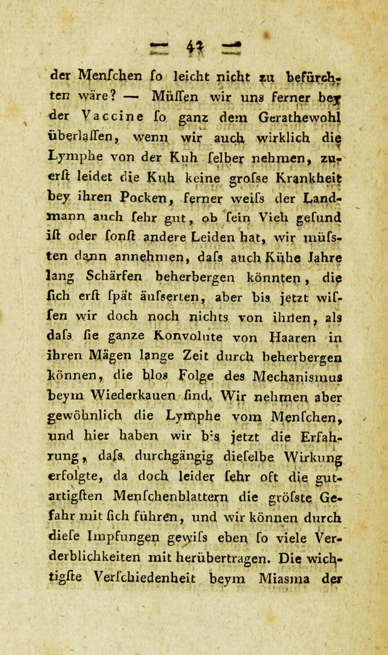 n #J =2 der Menfchen fo leicht nicht zu befurch, ten wäre? — Muffen wir uns ferner bey der Vaccine fo ganz dem Gerathewohl überlaffen, wenn wir auch wirklich die Lymphe von der Kuh felber nehmen, zu- erft leidet die Kuh keine grolse Krankheit bey ihren Pocken, ferner weifs der Land- Jnann auch fehr gut, ob fein Vieh gefund ift oder fonft andere Leiden hat, wir müfs- ten dann annehmen, dafs auch Kühe Jahre lang Schärfen beherbergen könnten, die fich erft fpät äufsenen, aber bis jetzt wif- fen wir doch noch nichts von ihrien, als dafs fie ganze K-onvohne von Haaren in ihren Mägen lange Zeit durch beherbergen können, die hlos Folge des Mechanismus beym Wiederkauen find.. Wir nehmen aber gewöhnlich die Lymphe vom Menfchen, und hier haben wir b:s jetzt die Erfah- rung, dafs. durchgängig dieselbe Wirkung erfolgte, da doch leider fehr oft die gut- artigften Menfchenblattern die gröfste Ge- fahr mit fich führen, und wir können durch diefe Impfungen geyyifs eben fo viele Ver- derblichkeiten mit herübertragen. Die wicb,- tigfte Verfchiedenheit beym Miasma der