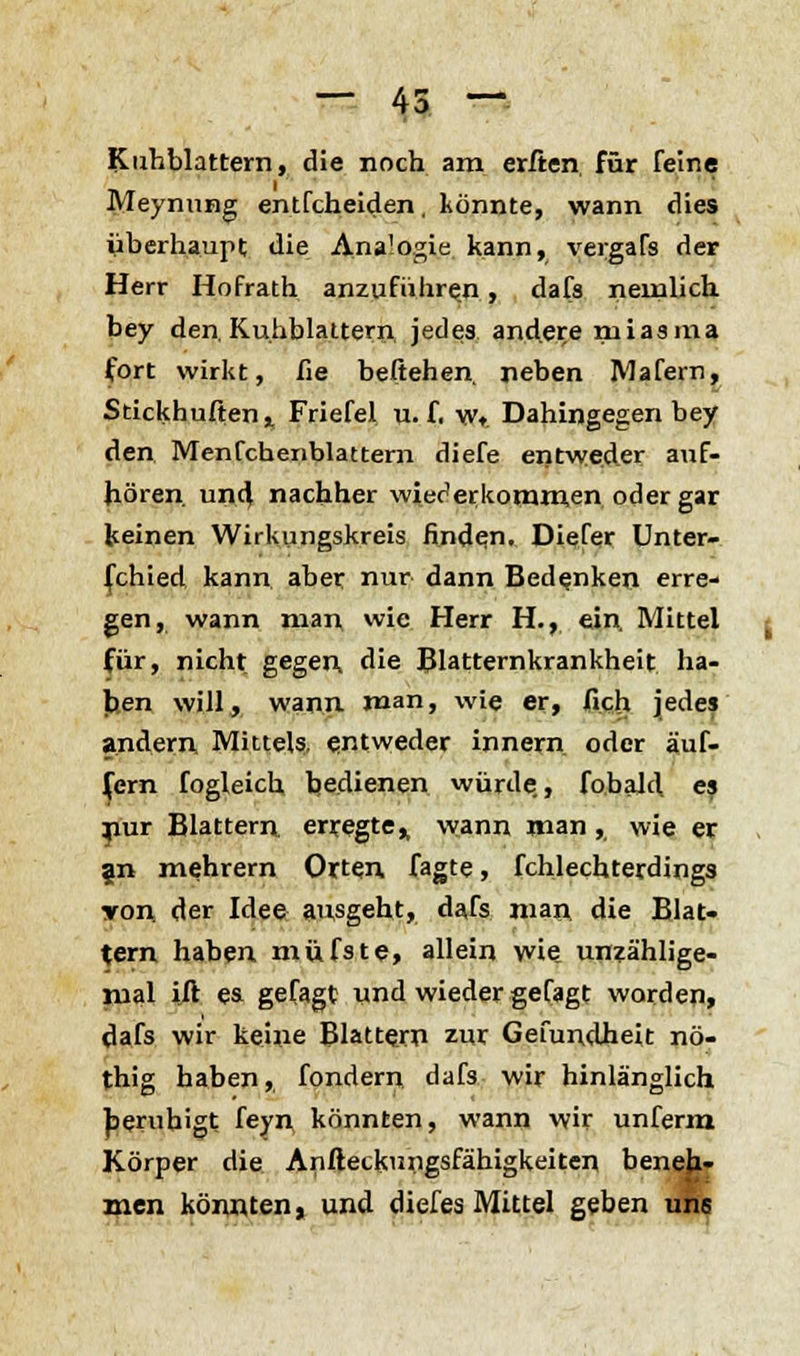 Kuhblattern, die noch am erften für feine Meynung entfcheiden, könnte, wann dies überhaupt die Analogie kann, vergaTs der Herr Hofrath anzuführen, dafs nemlich bey den. Kuliblattern, jedes andere niiasma fort wirkt, fie beliehen rieben Mafern, Stickhufienr Friefel u. f. w* Dahingegen bey den Menfchenblattern diefe entweder auf- hören und nachher wiederkommen oder gar keinen Wirkungskreis finden. Diefer Unter- schied kann aber nur dann Bedenken erre- gen, wann nian wie Herr H., ein. Mittel für, nicht gegen, die Blatternkrankheit ha- ben will, wann man, wie er, fich jedes andern Mittels, entweder innern oder auf. fern fogleich, bedienen würde., fobald es jiur Blattern, erregte,, wann man, wie er an mehrern Orten fagte, fchlechterdings yon der Idee ausgeht, dafs man die Blat- tern haben müfste, allein wie unzählige- mal ift es gefagt und wieder gefagt worden, dafs wir keine Blattern zur Gefundheit nö- thig haben, fondern dafs wir hinlänglich beruhigt feyn könnten, wann wir unferm Körper die Anftecknngsfähigkeiten benehr men könnten, und diefes Mittel geben uns