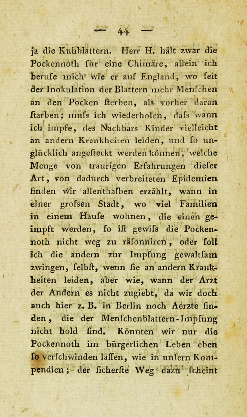 — 44- — ja die Hüllblättern. Herr H. hält zwar die Pockennoth für eine Chimäre, allein ich berufe mich wie er auf England, wo feit der Inokulation der Blattern mehr Menfchen an den Pocken fterben, als vorher daran ftarben; mufs ich wiederholen, dafs wann ich impfe, des Nachbars Kinder vielleicht an andern Krankheilen leiden, und fo un- glücklich angefteckt werden können, welche Menge von traurigen Erfahrungen diefer Art, von dadurch verbreiteten Epidemien finden vWr allenthalben erzählt, wann in einer grofsen Stadt, wo viel Familien in einem Haufe wohnen, die einen ge- impft werden, fo iß gewifs die Pocken- noth nicht weg zu räfonniren, oder foll ich die andern zur Impfung gewaltfam zwingen, felbft, wenn fie an andern Krank- heiten leiden, aber wie, wann der Arzt der Andern es nicht zugiebt, da wir doch auch hier z, B, in Berlin noch Aerzte fin- den , die der Menfchenblattern-Impfung nicht hold find. Könnten wir nur die Pockennoth im bürgerlichen Leben eben fo verfchwinden lauen, wie in unfern Kom- pendien ; der ficherfte Weg dazu' fchelnt