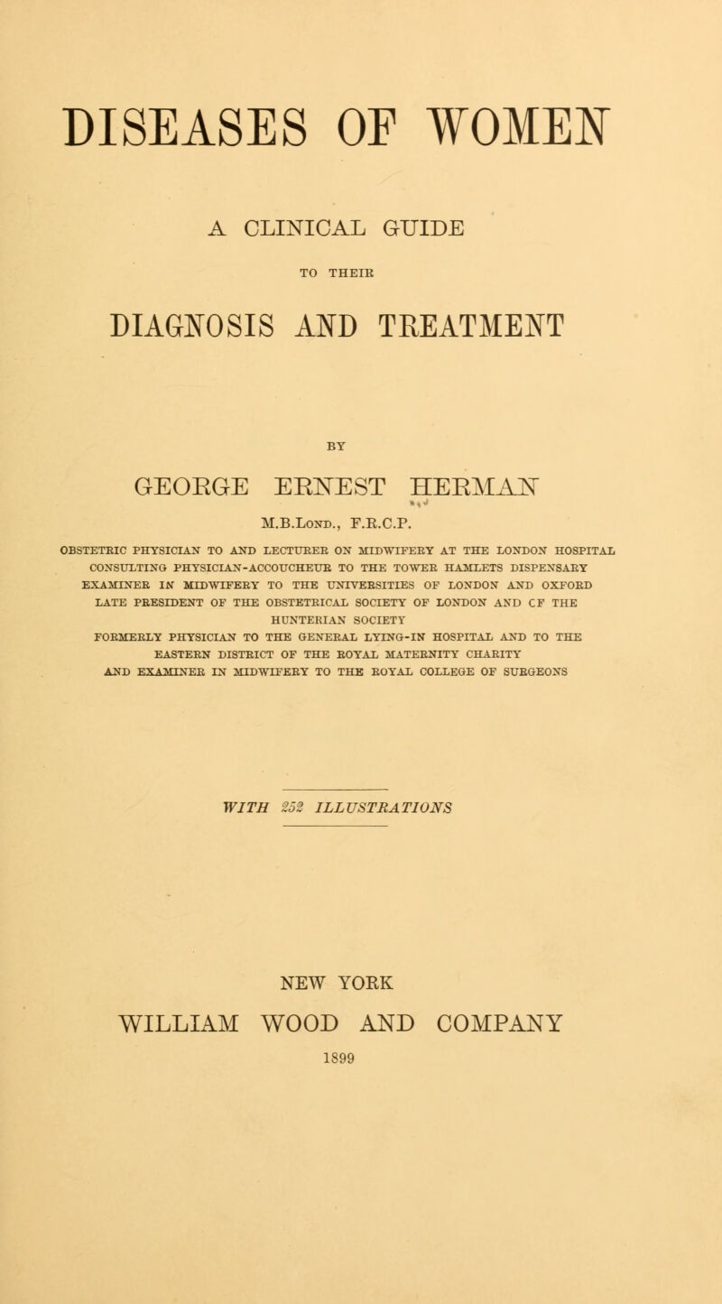 A CLINICAL GUIDE TO THEIE DIAGNOSIS AND TREATMENT GEOEGE ERNEST HERMAJN M.B.Lond., F.R.C.P. OBSTETRIC PHYSICIAN TO AND LECTURER ON MIDWIFERY AT THE LONDON HOSPITAL CONSULTING PHYSICIAN-ACCOUCHEUR TO THE TOWER HAMLETS DISPENSARY EXAMINER IN MIDWIFERY TO THE UNIVERSITIES OF LONDON AND OXFORD LATE PRESIDENT OF THE OBSTETRICAL SOCIETY OF LONDON AND CF THE HUNTERIAN SOCIETY FORMERLY PHYSICIAN TO THE GENERAL LYING-IN HOSPITAL AND TO THE EASTERN DISTRICT OF THE ROYAL MATERNITY CHARITY AND EXAMINER IN MIDWIFERY TO THE ROYAL COLLEGE OF SURGEONS WITH 252 ILLUSTRATIONS NEW YORK WILLIAM WOOD AND COMPANY 1899