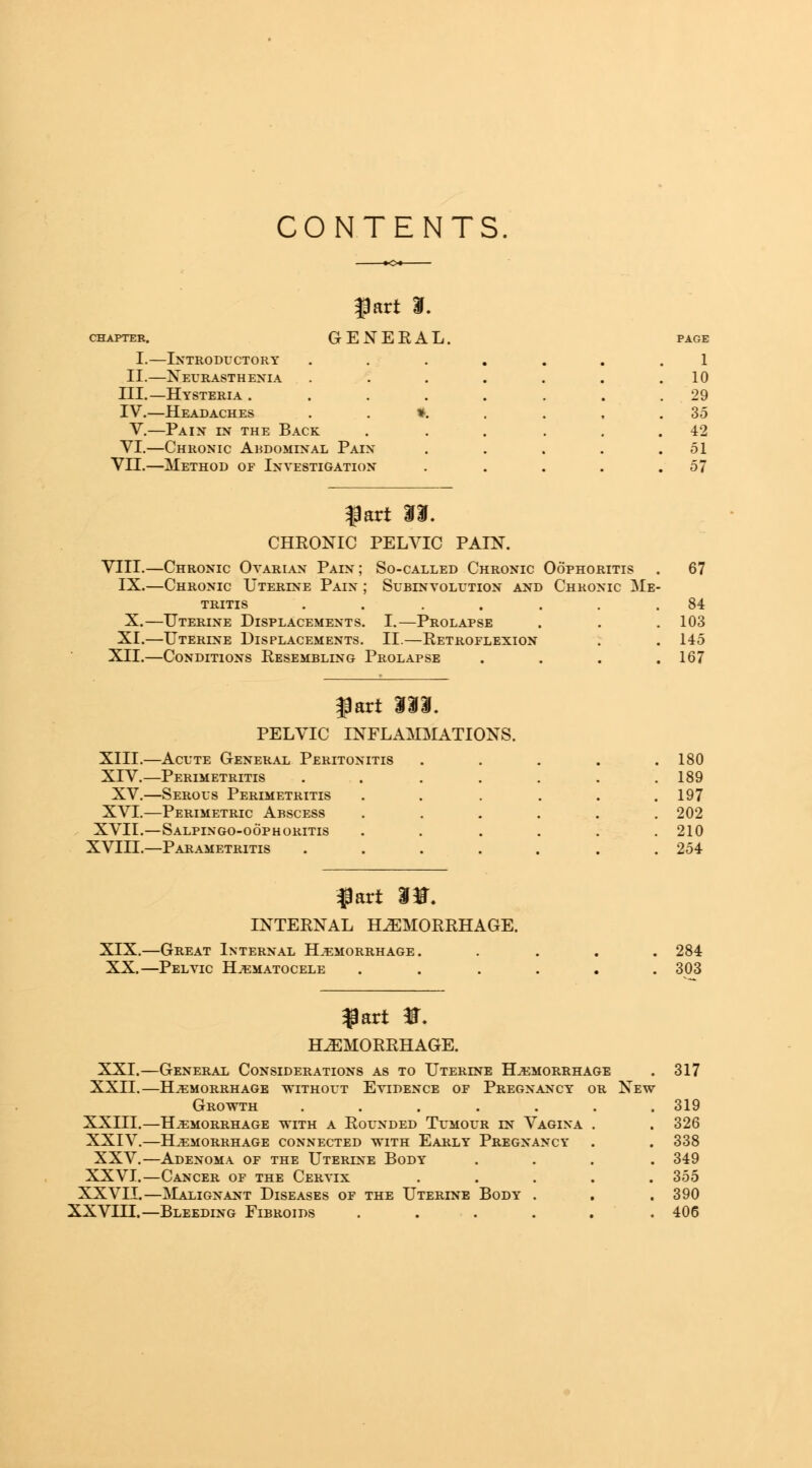 CONTENTS fart I. ^pter. GENERAL. page I.—Introductory 1 II.—Neurasthenia . 10 III.—Hysteria .... . 29 IV.—Headaches . . ». . 35 V.—Pain in the Back 42 VI.—Chronic Abdominal Pain . 51 VII.—Method of Investigation . 57 fart 33. CHRONIC PELVIC PAIN. Chronic Ovarian Pain; So-called Chronic Oophoritis Subinvolution and Chronic Me VIII IX.—Chronic Uterine Pain tritis X.—Uterine Displacements. I.—Prolapse XI.—Uterine Displacements. II.—Retroflexion XII.—Conditions Resembling Prolapse fart 333. PELVIC INFLAMMATIONS. XIII.—Acute General Periton XIV.—Perimetritis XV.—Serous Perimetritis XVI.—Perimetric Abscess XVII.—Salpingo-oophoritis XVIII.—Parametritis fart 3H. INTERNAL HEMORRHAGE. XIX.—Great Internal Hemorrhage. XX.—Pelvic Hematocele fart #. HEMORRHAGE. XXI.—General Considerations as to Uterine Hemorrhage XXII.—Hemorrhage without Evidence of Pregnancy or New Growth ..... XXIII.—Hemorrhage with a Rounded Tumour ln Vagina XXIV.—Hemorrhage connected with Early Pregnancy XXV.—Adenoma of the Uterine Body XXVI.—Cancer of the Cervix XXVII.—Malignant Diseases of the Uterine Body . XXVIII.—Bleeding Fibroids .... 67 84 103 145 167 180 189 197 202 210 254 284 303 317 319 326 338 349 355 390 406