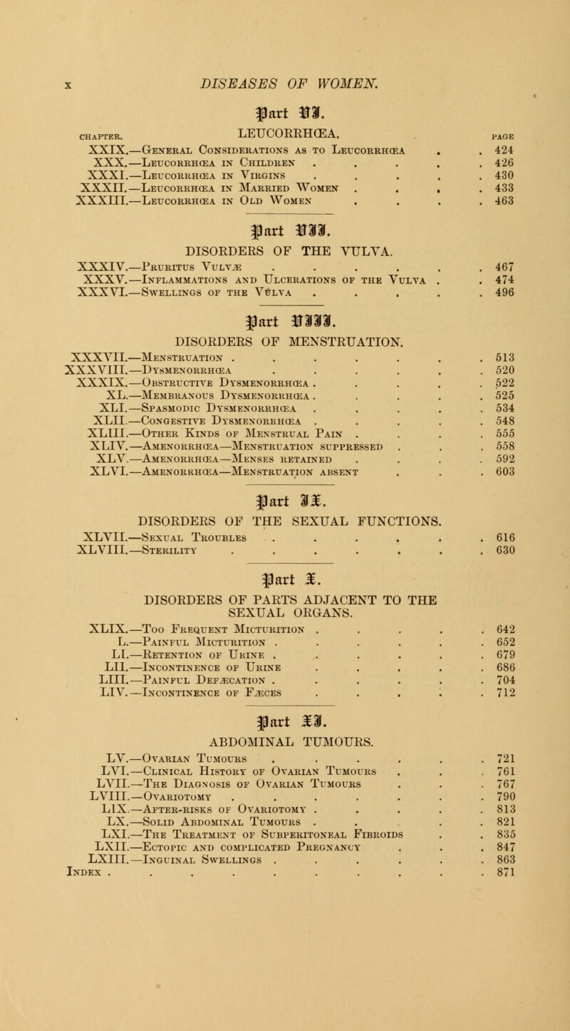 fart m. chapter. LEUCORRHOZA. XXIX.—General Considerations as to Leucorrhea XXX.—Letjcorrhoea in Children XXXI.—Leucorrhosa in Virgins XXXII.—Leucorrhosa in Married Women XXXIII.—Leucorrhcea in Old Women fart m%. DISORDERS OF THE YULYA. XXXIV.—Pruritus Vulvae .... XXXV.—Inflammations and Ulcerations of the Vulva XXXVI.—Swellings of the Vulva XXXVII.- XXXVIII.- XXXIX.- XL.- XLL- XLIL- XLIIL- XLIV.- XLV.- XLVI.- f art %%%%. DISORDERS OF MENSTRUATION. -Menstruation . -Dysmenorrhea -Obstructive Dysmenorrhea -Membranous Dysmenorrhcea -Spasmodic Dysmenorrhea -Congestive Dysmenorrhea -Other Kinds of Menstrual Pain -Amenorrhea—Menstruation suppressed -Amenorrhea—Menses retained -Amenorrhea—Menstruation absent fart %%. DISORDERS OF THE SEXUAL FUNCTIONS. XLVII.—Sexual Troubles XL VIII.— Sterility ...... fart £. DISORDERS OF PARTS ADJACENT TO THE SEXUAL ORGANS. PAGE 424 426 430 433 463 467 474 496 513 520 522 525 534 548 555 558 592 603 616 630 XLIX.- —Too Frequent Micturition .... 642 L.- —Painful Micturition ..... 652 LI. —Retention of Urine . 679 LIL- —Incontinence of Urine .... 686 LIII. —Painful Defecation ..... 704 LIV. —Incontinence of Faeces .... 712 fart £3L ABDOMINAL TUMOURS. LV. —Ovarian Tumours ..... 721 LVI. —Clinical History of Ovarian Tumours 761 LVII. —The Diagnosis of Ovarian Tumours 767 LVIIL —Ovariotomy ...... 790 L1X. —After-risks of Ovariotomy .... 813 LX. —Solid Abdominal Tumours . 821 LXI. —The Treatment of Subperitoneal Fibroids 835 LXII. —Ectopic and complicated Pregnancy 847 LXIII. —Inguinal Swellings ... 863 Index . 871