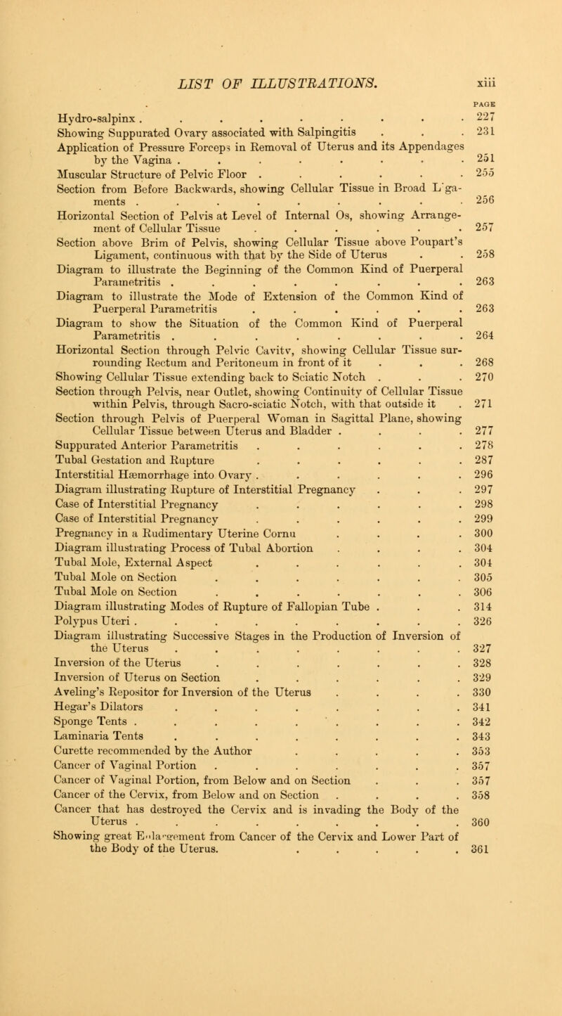 PAGE Hydro-salpmx. . . . • • . . .227 Showing Suppurated Ovary associated with Salpingitis . . .231 Application of Pressure Forceps in Removal of Uterus and its Appendages by the Vagina . . . . • • . .251 Muscular Structure of Pelvic Floor ...... 255 Section from Before Backwards, showing Cellular Tissue in Broad L'ga- ments .......-• 256 Horizontal Section of Pdlvis at Level of Internal Os, showing Arrange- ment of Cellular Tissue . . . . . .257 Section above Brim of Pelvis, showing Cellular Tissue above Poupart's Ligament, continuous with that by the Side of Uterus . . 258 Diagram to illustrate the Beginning of the Common Kind of Puerperal Parametritis ..... ... 263 Diagram to illustrate the Mode of Extension of the Common Kind of Puerperal Parametritis ...... 263 Diagram to show the Situation of the Common Kind of Puerperal Parametritis ........ 264 Horizontal Section through Pelvic Cavitv, showing Cellular Tissue sur- rounding Rectum and Peritoneum in front of it . . . 268 Showing Cellular Tissue extending back to Sciatic Notch . . . 270 Section through Pelvis, near Outlet, showing Continuity of Cellular Tissue within Pelvis, through Sacro-sciatic Notch, with that outside it . 271 Section through Pelvis of Puerperal Woman in Sagittal Plane, showing Cellular Tissue between Uterus and Bladder .... 277 Suppurated Anterior Parametritis . . . . . .278 Tubal Gestation and Rupture . . . . . .287 Interstitial Haemorrhage into Ovary ...... 296 Diagram illustrating Rupture of Interstitial Pregnancy . . .297 Case of Interstitial Pregnancy ...... 298 Case of Interstitial Pregnancy ...... 299 Pregnancy in a Rudimentary Uterine Cornu . . . .300 Diagram illustrating Process of Tubal Abortion .... 304 Tubal Mole, External Aspect . . . . . .304 Tubal Mole on Section ....... 305 Tubal Mole on Section ....... 306 Diagram illustrating Modes of Rupture of Fallopian Tube . . .314 Polypus Uteri ......... 326 Diagram illustrating Successive Stages in the Production of Inversion of the Uterus . . . . . . . .327 Inversion of the Uterus ....... 328 Inversion of Uterus on Section ...... 329 Aveling's Repositor for Inversion of the Uterus .... 330 Hegar's Dilators . . . . . . . .341 Sponge Tents . . . . . ' . . . . 342 Laminaria Tents . . . . . . . .343 Curette recommended by the Author ..... 353 Cancer of Vaginal Portion . . . . . . .357 Cancer of Vaginal Portion, from Below and on Section . . .357 Cancer of the Cervix, from Below and on Section .... 358 Cancer that has destroyed the Cervix and is invading the Body of the Uterus ......... 360 Showing great Enlargement from Cancer of the Cervix and Lower Part of the Body of the Uterus. . . . . .361