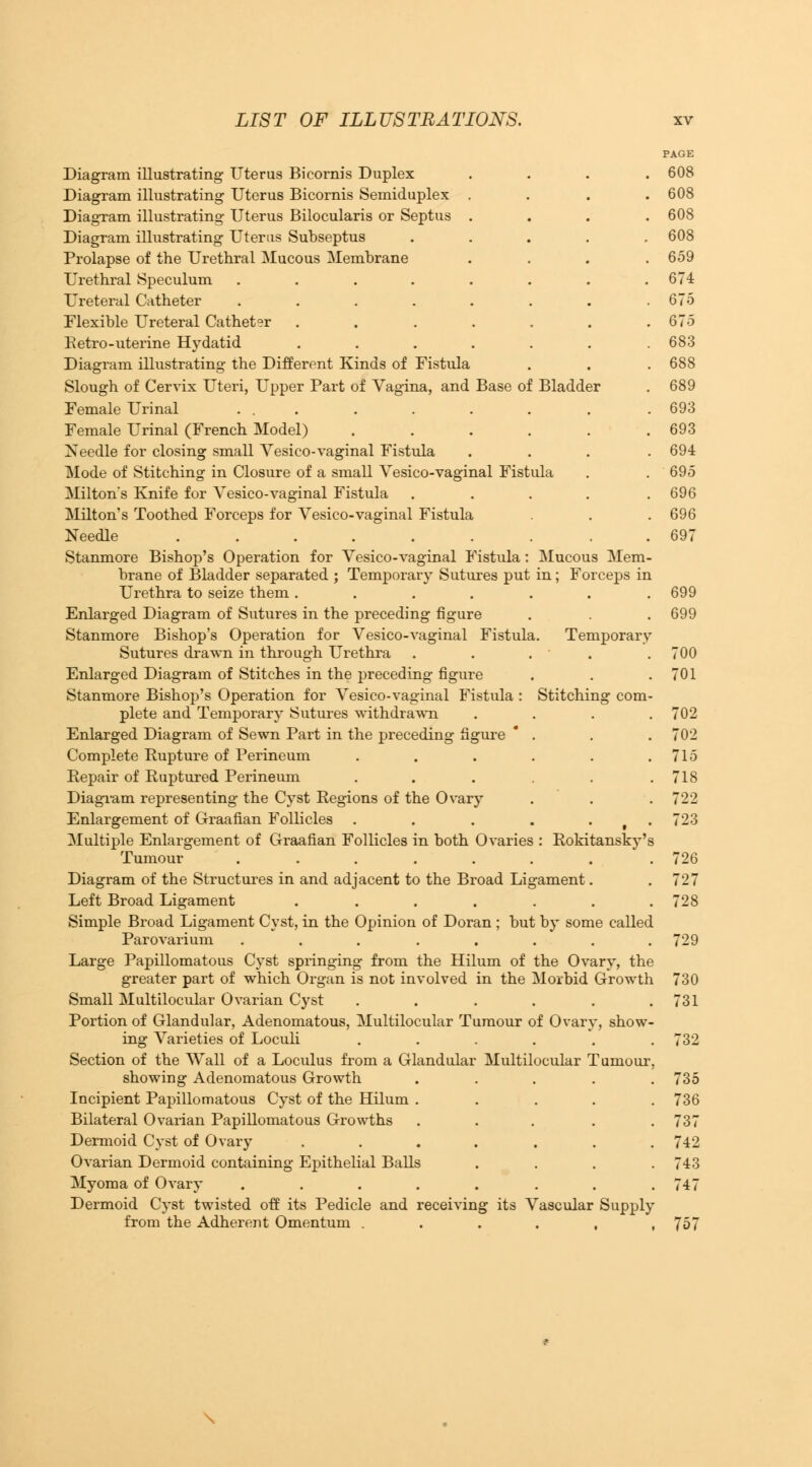 PAGE Diagram illustrating Uterus Bicornis Duplex .... 608 Diagram illustrating Uterus Bicornis Semiduplex . . . .608 Diagram illustrating Uterus Bilocularis or Septus .... 608 Diagram illustrating Uterus Subseptus ..... 608 Prolapse of the Urethral Mucous Membrane .... 659 Urethral Speculum ........ 674 Ureteral Catheter . . . . . . . .675 Flexible Ureteral Catheter . . . . . . .675 Betro-uterine Hydatid ....... 683 Diagram illustrating the Different Kinds of Fistula . . . 688 Slough of Cervix Uteri, Upper Part of Vagina, and Base of Bladder . 689 Female Urinal ... . . . . . .693 Female Urinal (French Model) . . . . . .693 Needle for closing small Vesico-vaginal Fistula . . . .694 Mode of Stitching in Closure of a small Vesico-vaginal Fistula . .695 Milton's Knife for Vesico-vaginal Fistula ..... 696 Milton's Toothed Forceps for Vesico-vaginal Fistula . . . 696 Needle ......... 697 Stanmore Bishop's Operation for Vesico-vaginal Fistula: Mucous Mem- brane of Bladder separated ; Temporary Sutures put in; Forceps in Urethra to seize them. . . . . . .699 Enlarged Diagram of Sutures in the preceding figure . . . 699 Stanmore Bishop's Operation for Vesico-vaginal Fistula. Temporary Sutures drawn in through Urethra . . . ' . .700 Enlarged Diagram of Stitches in the preceding figure . . .701 Stanmore Bishop's Operation for Vesico-vaginal Fistula : Stitching com- plete and Temporary Sutures withdrawn .... 702 Enlarged Diagram of Sewn Part in the preceding figure . . . 702 Complete Rupture of Perineum . . . . . .715 Repair of Ruptured Perineum . . . . . .718 Diagram representing the Cyst Regions of the Ovary . . . 722 Enlargement of Graafian Follicles . . . . . 723 Multiple Enlargement of Graafian Follicles in both Ovaries : Rokitansky's Tumour ....... . 726 Diagram of the Structures in and adjacent to the Broad Ligament. .727 Left Broad Ligament . . . . . . .728 Simple Broad Ligament Cyst, in the Opinion of Doran ; but by some called Parovarium ........ 729 Large Papillomatous Cyst springing from the Hilum of the Ovary, the greater part of which Organ is not involved in the Morbid Growth 730 Small Multilocular Ovarian Cyst . . . . . .731 Portion of Glandular, Adenomatous, Multilocular Tumour of Ovary, show- ing Varieties of Loculi ...... 732 Section of the Wall of a Loculus from a Glandular Multilocular Tumour, showing Adenomatous Growth ..... 735 Incipient Papillomatous Cyst of the Hilum ..... 736 Bilateral Ovarian Papillomatous Growths ..... 737 Dermoid Cyst of Ovary ....... 742 Ovarian Dermoid containing Epithelial Balls .... 743 Myoma of Ovary . . . . . . . .747 Dermoid Cyst twisted off its Pedicle and receiving its Vascular Supply from the Adherent Omentum . . . . , ,757