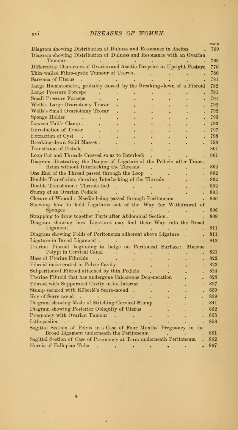 PAGE Diagram showing Distribution of Dulness and Resonance in Ascites . 769 Diagram showing Distribution of Dulness and Resonance with an Ovarian Tumour ........ 769 Differential Characters of Ovarian and Ascitic Dropsies in Upright Posture 770 Thin-walled Fibro-cystic Tumour of Uterus..... 780 Sarcoma of Uterus ... ..... 781 Large Hasmatometra, probably caused by the Breaking-down of a Fibroid 782 Large Pressure Forceps . . . . . . .791 Small Pressure Forceps . . . . . . .791 Wells's Large Ovariotomy Trocar ...... 792 Wells's Small Ovariotomy Trocar ...... 792 Sponge Holder ........ 793 Lawson Tait's Clamp . . . . . . . . 793 Introduction of Trocar . . . . . . .797 Extraction of Cyst ....... . 798 Breaking-down Solid Masses ....... 798 Transfixion of Pedicle . . . . . . .801 Loop Cut and Threads Crossed so as to Interlock .... 801 Diagram illustrating the Danger of Ligature of the Pedicle after Trans- fixion without Interlocking the Threads .... 802 One End of the Thread passed through the Loop . . . .802 Double Transfixion, showing Interlocking of the Threads . . . 802 Double Transfixion : Threads tied ...... 802 Stump of an Ovarian Pedicle. . . . . . .803 Closure of Wound : Needle being passed through Peritoneum . 806 Showing how to hold Ligatures out of the Way for Withdrawal of Sponges ........ 806 Strapping to draw together Parts after Abdominal Section . . . 809 Diagram showing how Ligatures may find their Way into the Broad Ligament . . . . . . . .811 Diagram showing Folds of Peritoneum adherent above Ligature . .811 Ligature in Broad Ligamtnt . . . . ... 812 Uterine Fibroid beginning to bulge on Peritoneal Surface: Mucous Polypi in Cervical Canal . . . . . .821 Mass of Uterine Fibroids . . . . . . . 822 Fibroid incarcerated in Pelvic Cavity . . . . .823 Subperitoneal Fibroid attached by thin Pedicle .... 824 Uterine Fibroid that has undergone Calcareous Degeneration . . 825 Fibroid with Suppurated Cavity in its Interior .... 827 Stump secured with Koberle's Serre-noeud ..... 839 Key of Serre-noeud . ....... 839 Diagram showing Mode of Stitching Cervical Stump . . . 841 Diagram showing Posterior Obliquity of Uterus .... 852 Pregnancy with Ovarian Tumour ...... 855 Lithopaedion .......... 858 Sagittal Section of Pelvis in a Case of Four Months' Pregnancy in the Broad Ligament underneath the Peritoneum . . .861 Sagittal Section of Case of Pregnancy at Term underneath Peritoneum . 862 Hernia of Fallopian Tube ....... 867