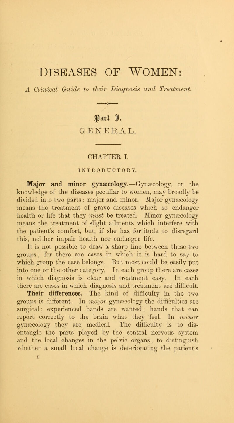 A Clinical Guide to their Diagnosis and Treatment fart I. GEJSTEEAL. CHAPTER I. INTRODUCTORY. Major and minor gynaecology.—Gynaecology, or the knowledge of the diseases peculiar to women, may broadly be divided into two parts: major and minor. Major gynaecology means the treatment of grave diseases which so endanger health or life that they must be treated. Minor gynaecology means the treatment of slight ailments which interfere with the patient's comfort, but, if she has fortitude to disregard this, neither impair health nor endanger life. It is not possible to draw a sharp line between these two groups ; for there are cases in which it is hard to say to which group the case belongs. But most could be easily put into one or the other category. In each group there are cases in which diagnosis is clear and treatment easy. In each there are cases in which diagnosis and treatment are difficult. Their differences.—The kind of difficulty in the two groups is different. In major gynaecology the difficulties are surgical; experienced hands are wanted; hands that can report correctly to the brain what they feel. In minor gynaecology they are medical. The difficulty is to dis- entangle the parts played by the central nervous system and the local changes in the pelvic organs; to distinguish whether a small local change is deteriorating the patient's