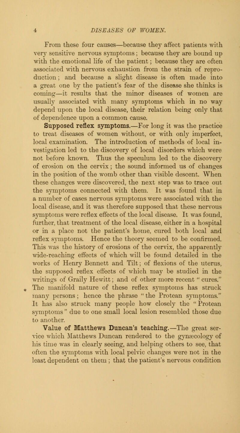 From these four causes—because they affect patients with very sensitive nervous symptoms; because they are bound up with the emotional life of the patient; because they are often associated with nervous exhaustion from the strain of repro- duction ; and because a slight disease is often made into a great one by the patient's fear of the disease she thinks is coming—it results that the minor diseases of women are usually associated with many symptoms which in no way depend upon the local disease, their relation being only that of dependence upon a common cause. Supposed reflex symptoms.—For long it was the practice to treat diseases of women without, or with only imperfect, local examination. The introduction of methods of local in- vestigation led to the discovery of local disorders which were not before known. Thus the speculum led to the discovery of erosion on the cervix; the sound informed us of changes in the position of the womb other than visible descent. When these changes were discovered, the next step was to trace out the symptoms connected with them. It was found that in a number of cases nervous symptoms were associated with the local disease, and it was therefore supposed that these nervous symptoms were reflex effects of the local disease. It was found, further, that treatment of the local disease, either in a hospital or in a place not the patient's home, cured both local and reflex symptoms. Hence the theory seemed to be confirmed. This was the history of erosions of the cervix, the apparently wide-reaching effects of which will be found detailed in the works of Henry Bennett and Tilt; of flexions of the uterus, the supposed reflex effects of which may be studied in the writings of Graily Hewitt; and of other more recent cures. The manifold nature of these reflex symptoms has struck many persons ; hence the phrase the Protean symptoms. It has also struck many people how closely the Protean s}*mptoms due to one small local lesion resembled those due to another. Value of Matthews Duncan's teaching.—The great ser- vice which Matthews Duncan rendered to the gynaecology of his time was in clearly seeing, and helping others to see, that often the symptoms with local pelvic changes were not in the least dependent on them ; that the patient's nervous condition