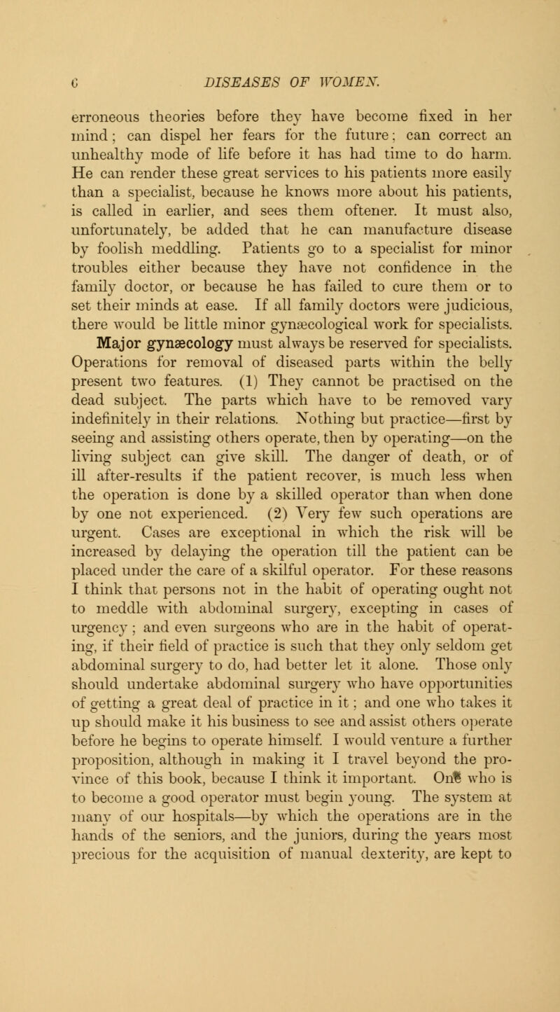 erroneous theories before they have become fixed in her mind; can dispel her fears for the future: can correct an unhealthy mode of life before it has had time to do harm. He can render these great services to his patients more easily than a specialist, because he knows more about his patients, is called in earlier, and sees them oftener. It must also, unfortunately, be added that he can manufacture disease by foolish meddling. Patients go to a specialist for minor troubles either because they have not confidence in the family doctor, or because he has failed to cure them or to set their minds at ease. If all family doctors were judicious, there would be little minor gynaecological work for specialists. Major gynaecology must always be reserved for specialists. Operations for removal of diseased parts within the belly present two features. (1) They cannot be practised on the dead subject. The parts which have to be removed vary indefinitely in then relations. Nothing but practice—first by seeing and assisting others operate, then by operating—on the living subject can give skill. The danger of death, or of ill after-results if the patient recover, is much less when the operation is done by a skilled operator than when done by one not experienced. (2) Very few such operations are urgent. Cases are exceptional in which the risk will be increased by delaying the operation till the patient can be placed under the care of a skilful operator. For these reasons I think that persons not in the habit of operating ought not to meddle with abdominal surgery, excepting in cases of urgency; and even surgeons who are in the habit of operat- ing, if their field of practice is such that they only seldom get abdominal surgery to do, had better let it alone. Those only should undertake abdominal surgery who have opportunities of getting a great deal of practice in it; and one who takes it up should make it his business to see and assist others operate before he begins to operate himself. I would venture a further proposition, although in making it I travel beyond the pro- vince of this book, because I think it important. On% who is to become a good operator must begin young. The system at many of our hospitals—by which the operations are in the hands of the seniors, and the juniors, during the years most precious for the acquisition of manual dexterity, are kept to