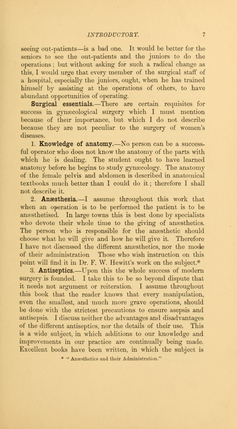 seeing out-patients—is a bad one. It would be better for the seniors to see the out-patients and the juniors to do the operations : but without asking for such a radical change as this, I would urge that every member of the surgical staff of a hospital, especially the juniors, ought, when he has trained himself by assisting at the operations of others, to have abundant opportunities of operating. Surgical essentials.—There are certain requisites for success in gynaecological surgery which I must mention because of their importance, but which I do not describe because they are not peculiar to the surgery of women's diseases. 1. Knowledge of anatomy.—No person can be a success- ful operator who does not know the anatomy of the parts with which he is dealing. The student ought to have learned anatomy before he begins to study gynaecology. The anatomy of the female pelvis and abdomen is described in anatomical textbooks much better than I could do it; therefore I shall not describe it. 2. Anaesthesia.—I assume throughout this work that when an operation is to be performed the patient is to be anaesthetised. In large towns this is best done by specialists who devote their whole time to the giving of anaesthetics. The person who is responsible for the anaesthetic should choose what he will give and how he will give it. Therefore I have not discussed the different anaesthetics, nor the mode of their administration Those who wish instruction on this point will find it in Dr. F. W. Hewitt's work on the subject* 3. Antiseptics.—Upon this the whole success of modern surgery is founded. I take this to be so beyond dispute that it needs not argument or reiteration. I assume throughout this book that the reader knows that every manipulation, even the smallest, and much more grave operations, should be done with the strictest precautions to ensure asepsis and antisepsis. I discuss neither the advantages and disadvantages of the different antiseptics, nor the details of their use. This is a wide subject, in which additions to our knowledge and improvements in our practice are continually being made. Excellent books have been written, in which the subject is *  Anaesthetics and their Administration.
