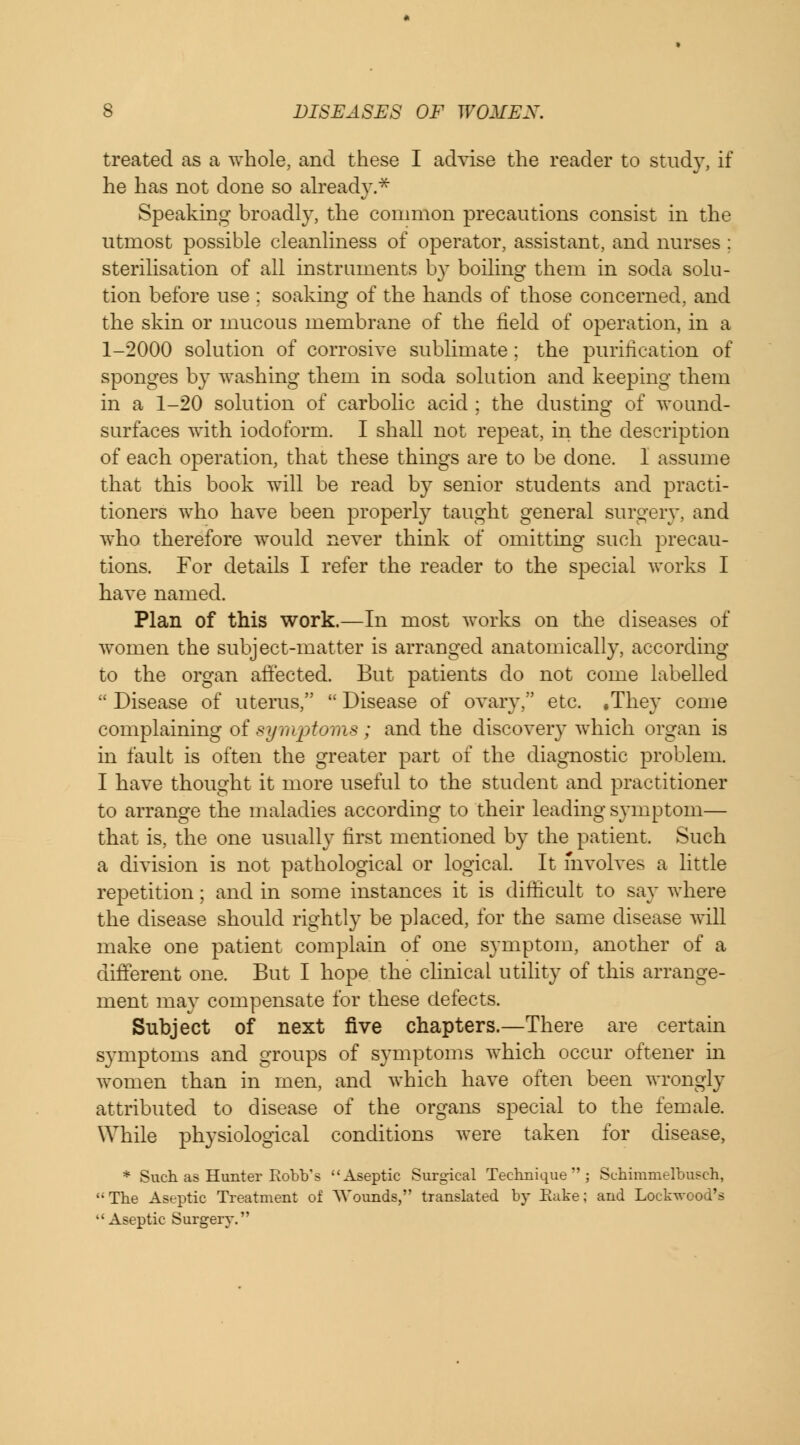 treated as a whole, and these I advise the reader to study, if he has not done so already.* Speaking broadly, the common precautions consist in the utmost possible cleanliness of operator, assistant, and nurses : sterilisation of all instruments by boiling them in soda solu- tion before use ; soaking of the hands of those concerned, and the skin or mucous membrane of the field of operation, in a 1-2000 solution of corrosive sublimate ; the purification of sponges by washing them in soda solution and keeping them in a 1-20 solution of carbolic acid ; the dusting of wound- surfaces with iodoform. I shall not repeat, in the description of each operation, that these things are to be done. I assume that this book will be read by senior students and practi- tioners who have been properly taught general surgery, and who therefore would never think of omitting such precau- tions. For details I refer the reader to the special works I have named. Plan of this work.—In most works on the diseases of women the subject-matter is arranged anatomically, according to the organ affected. But patients do not come labelled Disease of uterus, Disease of ovary, etc. .They come complaining of symptoms; and the discovery which organ is in fault is often the greater part of the diagnostic problem. I have thought it more useful to the student and practitioner to arrange the maladies according to their leading symptom— that is, the one usually first mentioned by the patient. Such a division is not pathological or logical. It involves a little repetition; and in some instances it is difficult to say where the disease should rightly be placed, for the same disease will make one patient complain of one symptom, another of a different one. But I hope the clinical utility of this arrange- ment may compensate for these defects. Subject of next five chapters.—There are certain symptoms and groups of symptoms which occur oftener in women than in men, and which have often been wrongly attributed to disease of the organs special to the female. While physiological conditions were taken for disease, * Such as Hunter Robb's Aseptic Surgical Technique; Schinrmelbusch, The Aseptic Treatment of Wounds, translated by Rake; and Lockwood's Aseptic Surgery.