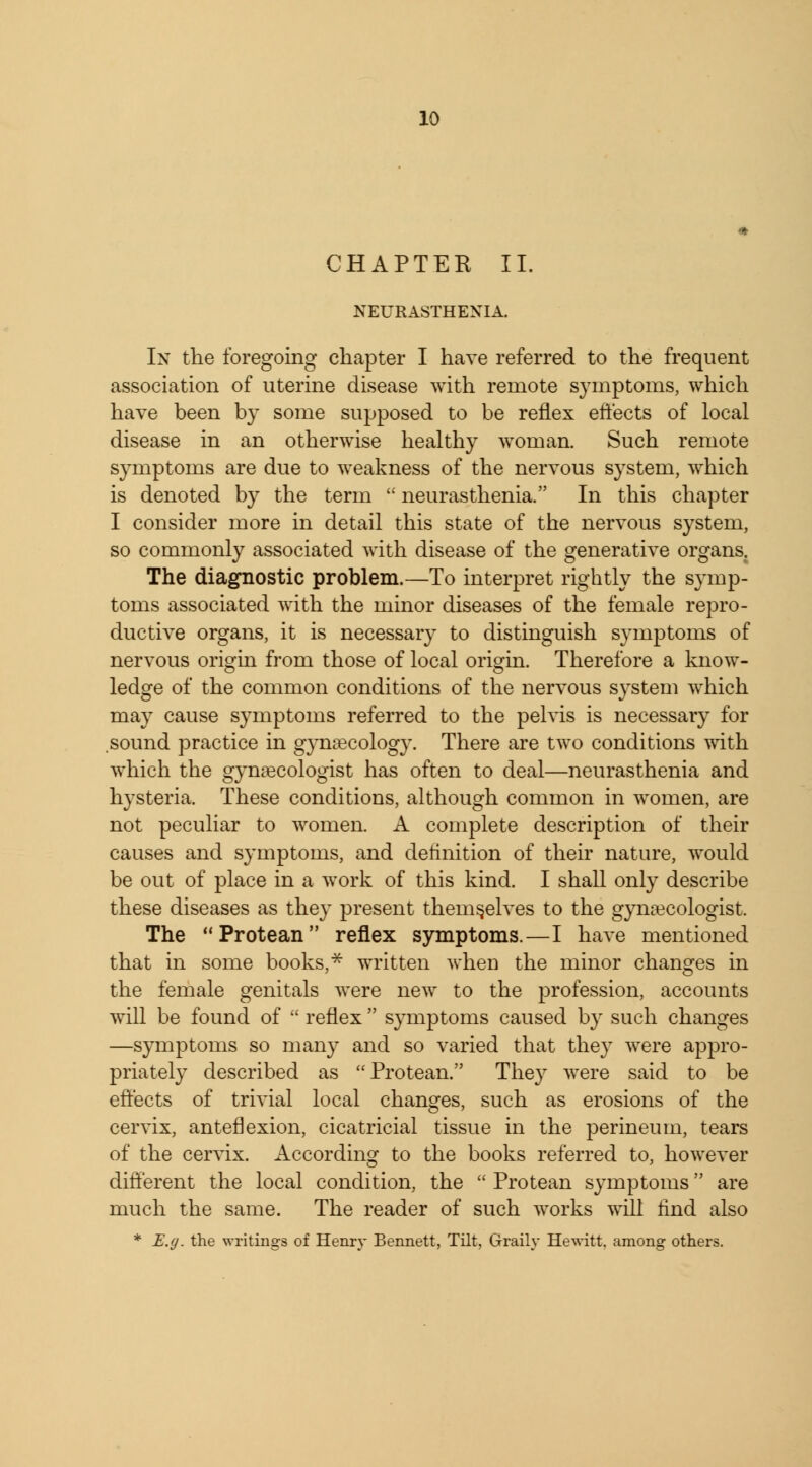 CHAPTER II. NEURASTHENIA. In the foregoing chapter I have referred to the frequent association of uterine disease with remote symptoms, which have been by some supposed to be reflex effects of local disease in an otherwise healthy woman. Such remote symptoms are due to weakness of the nervous system, which is denoted by the term  neurasthenia. In this chapter I consider more in detail this state of the nervous system, so commonly associated with disease of the generative organs. The diagnostic problem.—To interpret rightly the symp- toms associated with the minor diseases of the female repro- ductive organs, it is necessary to distinguish symptoms of nervous origin from those of local origin. Therefore a know- ledge of the common conditions of the nervous system which may cause symptoms referred to the pelvis is necessary for sound practice in gynaecology. There are two conditions with which the gynaecologist has often to deal—neurasthenia and hysteria. These conditions, although common in women, are not peculiar to women. A complete description of their causes and symptoms, and definition of their nature, would be out of place in a work of this kind. I shall only describe these diseases as they present themselves to the gynaecologist. The Protean reflex symptoms.—I have mentioned that in some books, * written when the minor changes in the female genitals were new to the profession, accounts will be found of  reflex  symptoms caused by such changes —symptoms so many and so varied that they were appro- priately described as Protean. They were said to be effects of trivial local changes, such as erosions of the cervix, anteflexion, cicatricial tissue in the perineum, tears of the cervix. According to the books referred to, however different the local condition, the  Protean symptoms are much the same. The reader of such works will find also * E.g. the writings of Henry Bennett, Tilt, Graily Hewitt, among others.