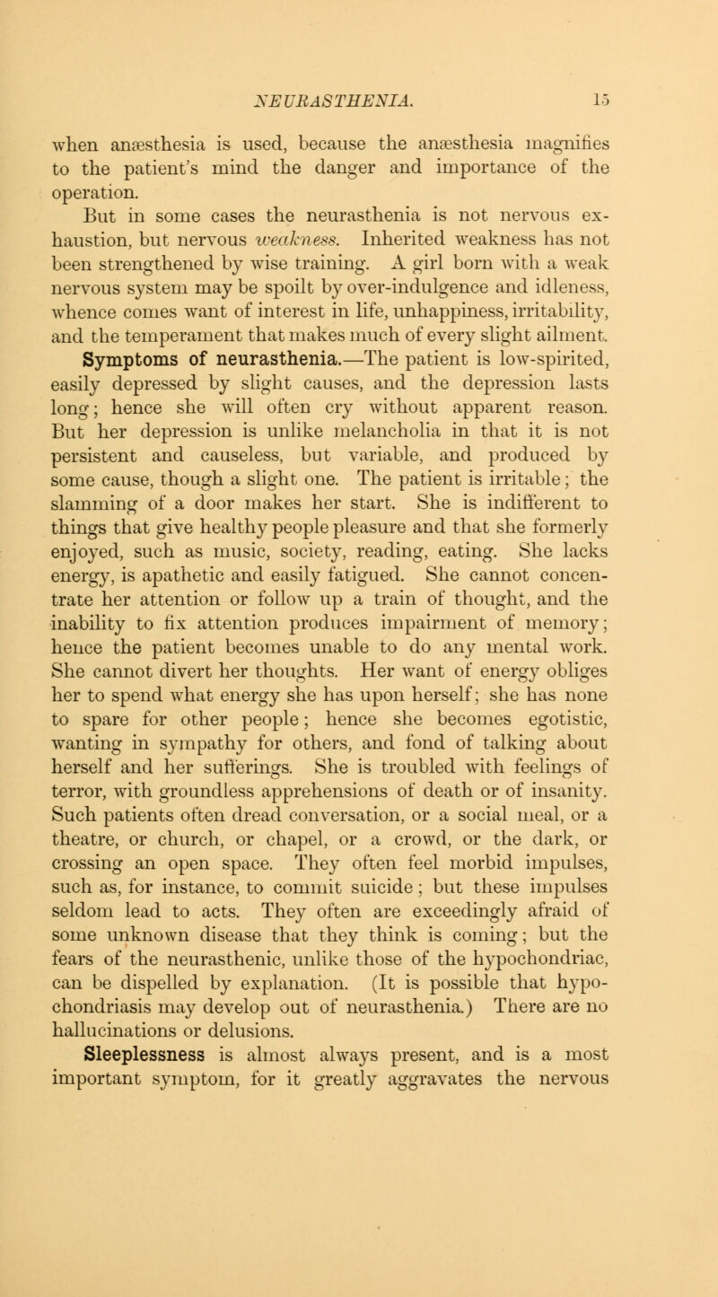 when anfesthesia is used, because the anaesthesia magnifies to the patient's mind the danger and importance of the operation. But in some cases the neurasthenia is not nervous ex- haustion, but nervous weakness. Inherited weakness has not been strengthened by wise training. A girl born with a weak nervous system may be spoilt by over-indulgence and idleness, whence comes want of interest in life, unhappiness, irritability, and the temperament that makes much of every slight ailment. Symptoms of neurasthenia.—The patient is low-spirited, easily depressed by slight causes, and the depression lasts long; hence she will often cry without apparent reason But her depression is unlike melancholia in that it is not persistent and causeless, but variable, and produced by some cause, though a slight one. The patient is irritable; the slamming of a door makes her start. She is indifferent to things that give healthy people pleasure and that she formerly enjoyed, such as music, society, reading, eating. She lacks energy, is apathetic and easily fatigued. She cannot concen- trate her attention or follow up a train of thought, and the inability to fix attention produces impairment of memory; hence the patient becomes unable to do any mental work. She cannot divert her thoughts. Her want of energy obliges her to spend what energy she has upon herself; she has none to spare for other people; hence she becomes egotistic, wanting in sympathy for others, and fond of talking about herself and her sufferings. She is troubled with feelings of terror, with groundless apprehensions of death or of insanity. Such patients often dread conversation, or a social meal, or a theatre, or church, or chapel, or a crowd, or the dark, or crossing an open space. They often feel morbid impulses, such as, for instance, to commit suicide; but these impulses seldom lead to acts. They often are exceedingly afraid of some unknown disease that they think is coming; but the fears of the neurasthenic, unlike those of the hypochondriac, can be dispelled by explanation. (It is possible that hypo- chondriasis may develop out of neurasthenia.) There are no hallucinations or delusions. Sleeplessness is almost always present, and is a most important symptom, for it greatly aggravates the nervous