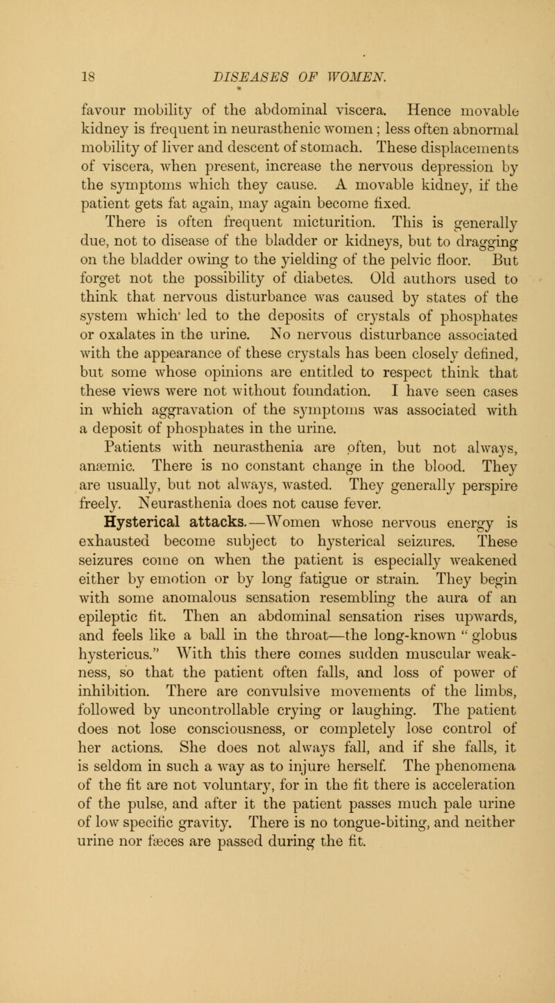 favour mobility of the abdominal viscera. Hence movable kidney is frequent in neurasthenic women; less often abnormal mobility of liver and descent of stomach. These displacements of viscera, when present, increase the nervous depression by the symptoms which they cause. A movable kidney, if the patient gets fat again, may again become fixed. There is often frequent micturition. This is generally due, not to disease of the bladder or kidneys, but to dragging on the bladder owing to the yielding of the pelvic floor. But forget not the possibility of diabetes. Old authors used to think that nervous disturbance was caused by states of the system which' led to the deposits of crystals of phosphates or oxalates in the urine. No nervous disturbance associated with the appearance of these crystals has been closely defined, but some whose opinions are entitled to respect think that these views were not without foundation. I have seen cases in which aggravation of the symptoms was associated with a deposit of phosphates in the urine. Patients with neurasthenia are often, but not always, anaemic. There is no constant change in the blood. They are usually, but not always, wasted. They generally perspire freely. Neurasthenia does not cause fever. Hysterical attacks.—Women whose nervous energy is exhausted become subject to hysterical seizures. These seizures come on when the patient is especially weakened either by emotion or by long fatigue or strain. They begin with some anomalous sensation resembling the aura of an epileptic fit. Then an abdominal sensation rises upwards, and feels like a ball in the throat—the long-known  globus hystericus. With this there comes sudden muscular weak- ness, so that the patient often falls, and loss of power of inhibition. There are convulsive movements of the limbs, followed by uncontrollable crying or laughing. The patient does not lose consciousness, or completely lose control of her actions. She does not always fall, and if she falls, it is seldom in such a way as to injure herself. The phenomena of the fit are not voluntary, for in the fit there is acceleration of the pulse, and after it the patient passes much pale urine of low specific gravity. There is no tongue-biting, and neither urine nor faeces are passed during the fit.