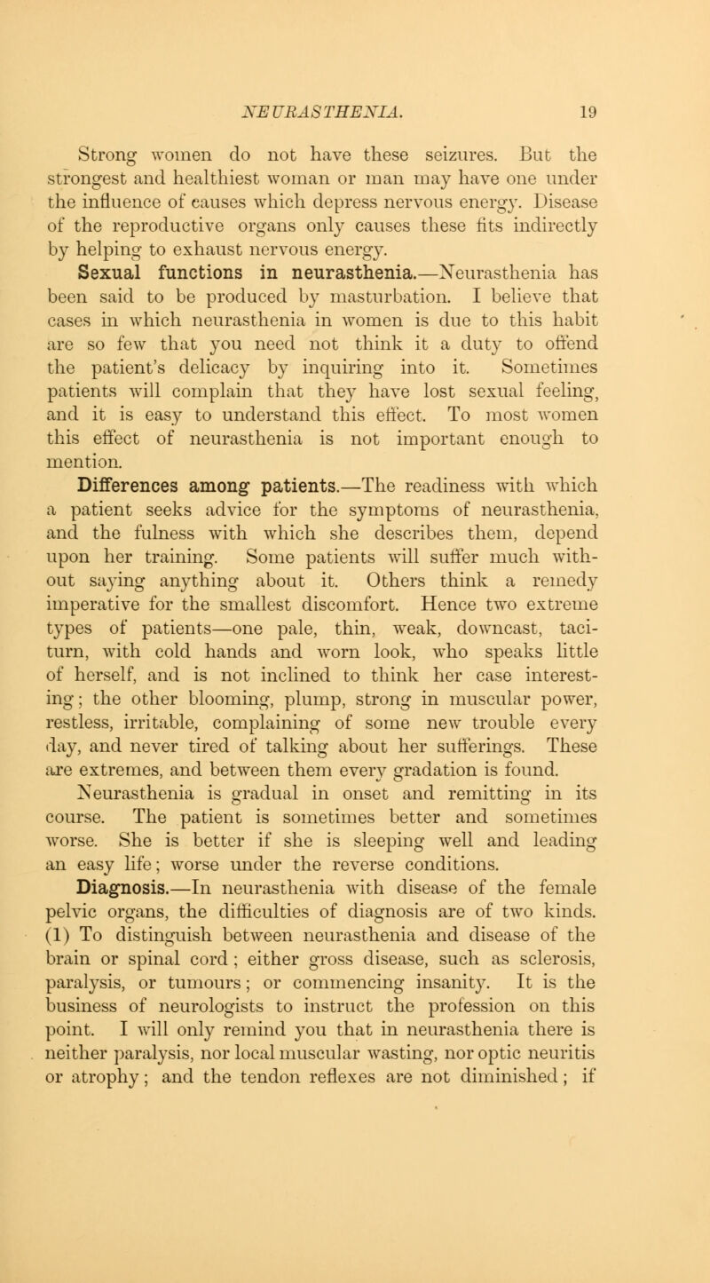 Strong women do not have these seizures. But the strongest and healthiest woman or man may have one under the influence of causes which depress nervous energy. Disease of the reproductive organs only causes these fits indirectly by helping to exhaust nervous energy. Sexual functions in neurasthenia.—Neurasthenia has been said to be produced by masturbation. I believe that cases hi which neurasthenia in women is due to this habit are so few that you need not think it a duty to offend the patient's delicacy by inquiring into it. Sometimes patients will complain that they have lost sexual feeling, and it is easy to understand this effect. To most women this effect of neurasthenia is not important enough to mention. Differences among patients.—The readiness with which a patient seeks advice for the symptoms of neurasthenia, and the fulness with which she describes them, depend upon her training. Some patients will suffer much with- out saying anything about it. Others think a remedy imperative for the smallest discomfort. Hence two extreme types of patients—one pale, thin, weak, downcast, taci- turn, with cold hands and worn look, who speaks little of herself, and is not inclined to think her case interest- ing ; the other blooming, plump, strong in muscular power, restless, irritable, complaining of some new trouble every day, and never tired of talking about her sufferings. These are extremes, and between them every gradation is found. Neurasthenia is gradual in onset and remitting in its course. The patient is sometimes better and sometimes worse. She is better if she is sleeping well and leading an easy life; worse under the reverse conditions. Diagnosis.—In neurasthenia with disease of the female pelvic organs, the difficulties of diagnosis are of two kinds. (1) To distinguish between neurasthenia and disease of the brain or spinal cord ; either gross disease, such as sclerosis, paralysis, or tumours; or commencing insanity. It is the business of neurologists to instruct the profession on this point, I will only remind you that in neurasthenia there is neither paralysis, nor local muscular wasting, nor optic neuritis or atrophy; and the tendon reflexes are not diminished; if
