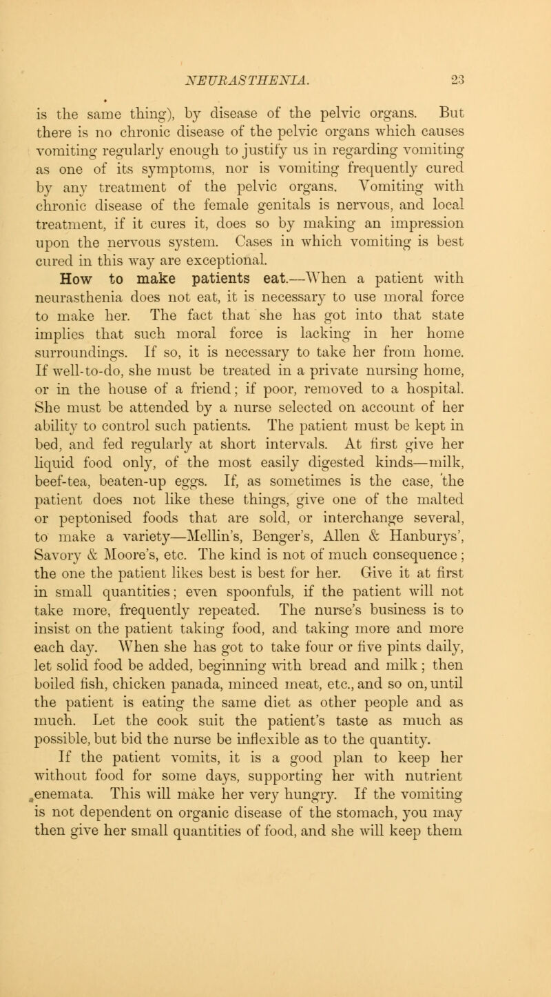 is the same thing), by disease of the pelvic organs. But there is no chronic disease of the pelvic organs which causes vomiting regularly enough to justify us in regarding vomiting as one of its symptoms, nor is vomiting frequently cured by any treatment of the pelvic organs. Vomiting with chronic disease of the female genitals is nervous, and local treatment, if it cures it, does so by making an impression upon the nervous system. Cases in which vomiting is best cured in this way are exceptional. How to make patients eat.—When a patient with neurasthenia does not eat, it is necessary to use moral force to make her. The fact that she has got into that state implies that such moral force is lacking in her home surroundings. If so, it is necessary to take her from home. If well-to-do, she must be treated in a private nursing home, or in the house of a friend; if poor, removed to a hospital. She must be attended by a nurse selected on account of her ability to control such patients. The patient must be kept in bed, and fed regularly at short intervals. At first give her liquid food only, of the most easily digested kinds—milk, beef-tea, beaten-up eggs. If, as sometimes is the case, the patient does not like these things, give one of the malted or peptonised foods that are sold, or interchange several, to make a variety—Mellin's, Benger's, Allen & Hanburys', Savory & Moore's, etc. The kind is not of much consequence ; the one the patient likes best is best for her. Give it at first in small quantities; even spoonfuls, if the patient will not take more, frequently repeated. The nurse's business is to insist on the patient taking food, and taking more and more each day. When she has got to take four or five pints daily, let solid food be added, beginning with bread and milk; then boiled fish, chicken panada, minced meat, etc., and so on, until the patient is eating the same diet as other people and as much. Let the cook suit the patient's taste as much as possible, but bid the nurse be inflexible as to the quantity. If the patient vomits, it is a good plan to keep her without food for some days, supporting her with nutrient ,eneniata. This will make her very hungry. If the vomiting is not dependent on organic disease of the stomach, you may then give her small quantities of food, and she will keep them