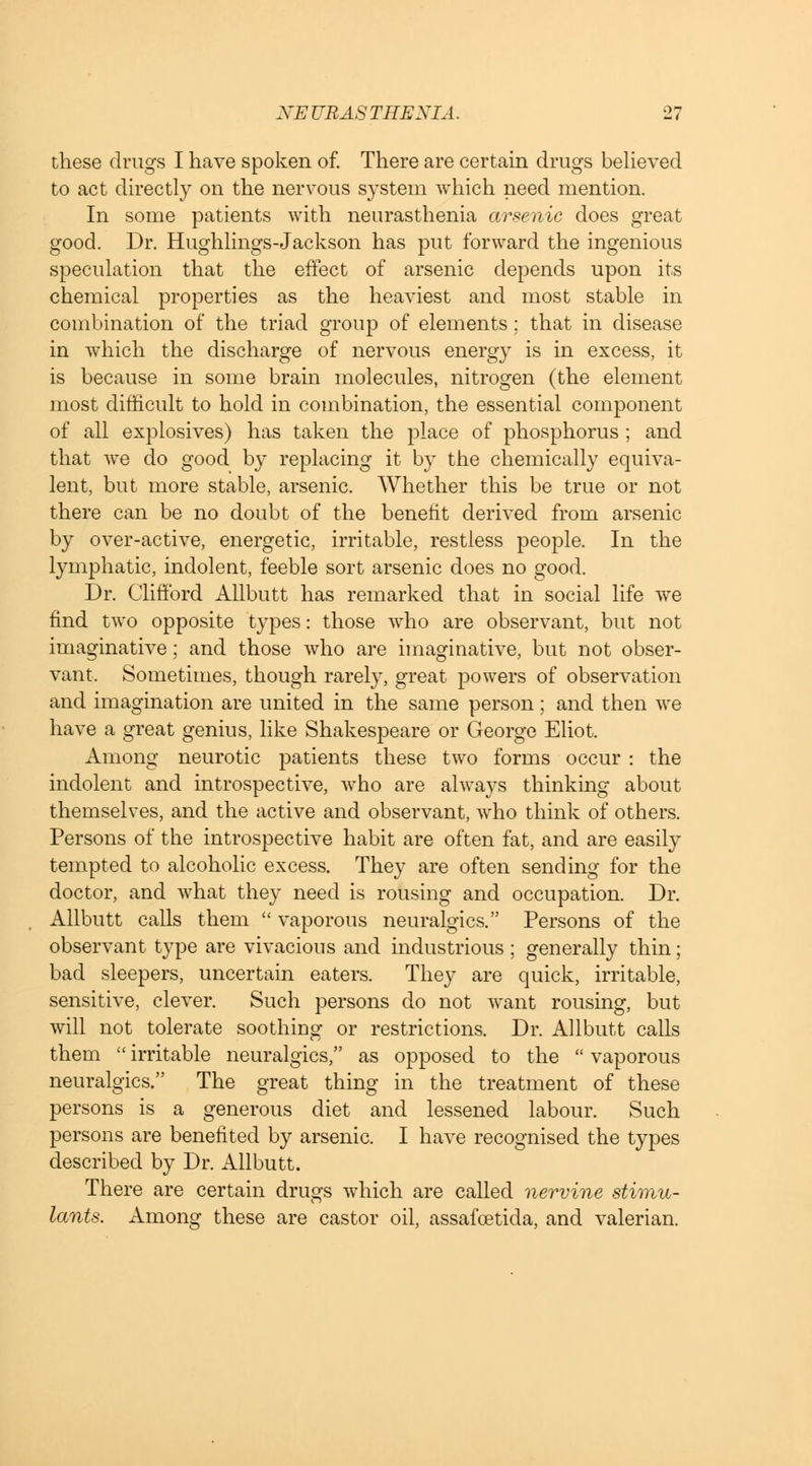 these drugs I have spoken of. There are certain drugs believed to act directly on the nervous system which need mention. In some patients with neurasthenia arsenic does great good. Dr. Hughlings-Jackson has put forward the ingenious speculation that the effect of arsenic depends upon its chemical properties as the heaviest and most stable in combination of the triad group of elements: that in disease in which the discharge of nervous energy is in excess, it is because in some brain molecules, nitrogen (the element most difficult to hold in combination, the essential component of all explosives) has taken the place of phosphorus ; and that we do good by replacing it by the chemically equiva- lent, but more stable, arsenic. Whether this be true or not there can be no doubt of the benefit derived from arsenic by over-active, energetic, irritable, restless people. In the lymphatic, indolent, feeble sort arsenic does no good. Dr. Clifford Allbutt has remarked that in social life we find two opposite types: those who are observant, but not imaginative; and those who are imaginative, but not obser- vant. Sometimes, though rarely, great powers of observation and imagination are united in the same person; and then we have a great genius, like Shakespeare or George Eliot. Among neurotic patients these two forms occur : the indolent and introspective, who are always thinking about themselves, and the active and observant, who think of others. Persons of the introspective habit are often fat, and are easily tempted to alcoholic excess. They are often sending for the doctor, and what they need is rousing and occupation. Dr. Allbutt calls them  vaporous neuralgics. Persons of the observant type are vivacious and industrious; generally thin; bad sleepers, uncertain eaters. They are quick, irritable, sensitive, clever. Such persons do not want rousing, but will not tolerate soothing or restrictions. Dr. Allbutt calls them irritable neuralgics, as opposed to the vaporous neuralgics. The great thing in the treatment of these persons is a generous diet and lessened labour. Such persons are benefited by arsenic. I have recognised the types described by Dr. Allbutt. There are certain drugs which are called nervine stimu- lants. Among these are castor oil, assafoetida, and valerian.