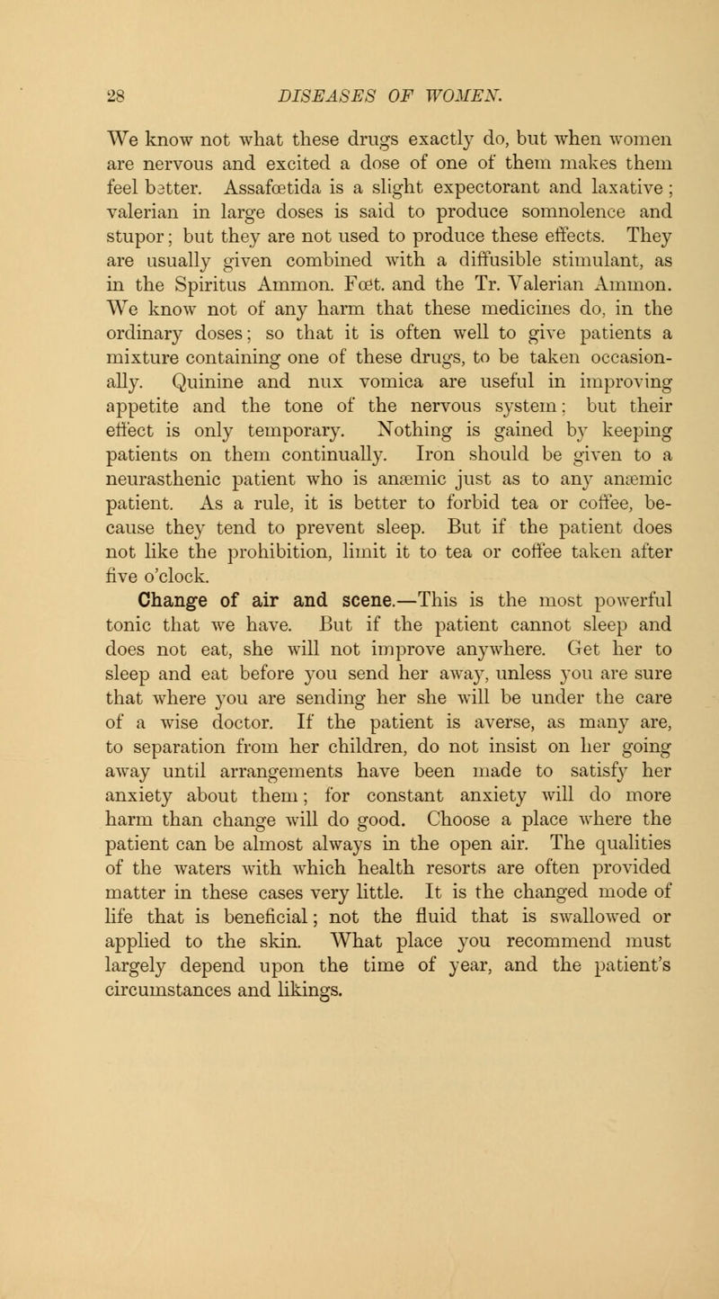 We know not what these drugs exactly do, but when women are nervous and excited a dose of one of them makes them feel bstter. Assafcetida is a slight expectorant and laxative; valerian in large doses is said to produce somnolence and stupor; but they are not used to produce these effects. They are usually given combined with a diffusible stimulant, as in the Spiritus Ammon. Fo3t. and the Tr. Valerian Amnion. We know not of any harm that these medicines do, in the ordinary doses; so that it is often well to give patients a mixture containing one of these drugs, to be taken occasion- ally. Quinine and nux vomica are useful in improving appetite and the tone of the nervous system; but their effect is only temporary. Nothing is gained by keeping patients on them continually. Iron should be given to a neurasthenic patient who is anaemic just as to any anaemic patient. As a rule, it is better to forbid tea or coffee, be- cause they tend to prevent sleep. But if the patient does not like the prohibition, limit it to tea or coffee taken after five o'clock. Change of air and scene.—This is the most powerful tonic that we have. But if the patient cannot sleep and does not eat, she will not improve anywhere. Get her to sleep and eat before you send her away, unless you are sure that where you are sending her she will be under the care of a wise doctor. If the patient is averse, as many are, to separation from her children, do not insist on her going away until arrangements have been made to satisfy her anxiety about them; for constant anxiety will do more harm than change will do good. Choose a place where the patient can be almost always in the open air. The qualities of the waters with which health resorts are often provided matter in these cases very little. It is the changed mode of life that is beneficial; not the fluid that is swallowed or applied to the skin. What place you recommend must largely depend upon the time of year, and the patient's circumstances and likings.