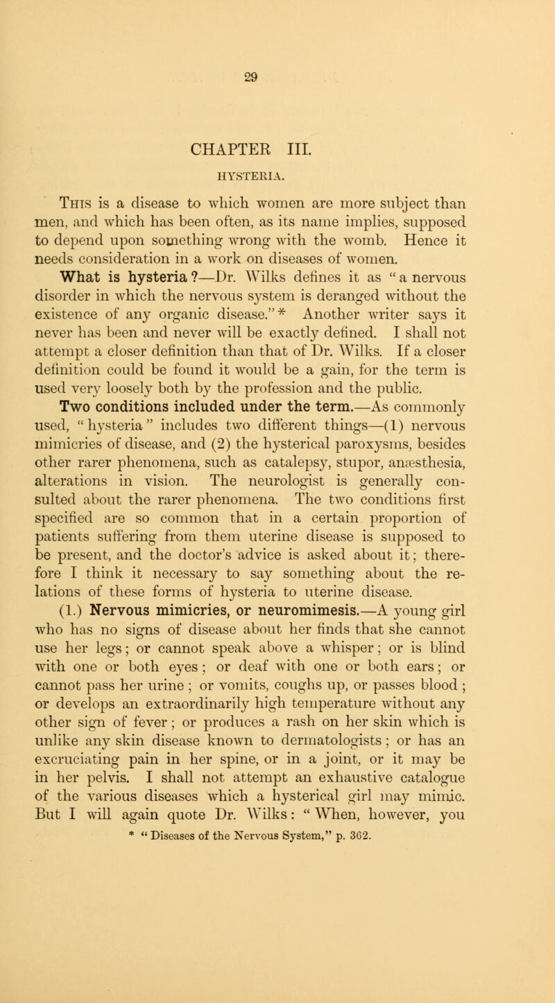 CHAPTER III. HYSTERIA. This is a disease to which women are more subject than men, and which has been often, as its name implies, supposed to depend upon something wrong with the womb. Hence it needs consideration in a work on diseases of women. What is hysteria ?—Dr. Wilks defines it as  a nervous disorder in which the nervous system is deranged without the existence of any organic disease.* Another writer says it never has been and never will be exactly denned. I shall not attempt a closer definition than that of Dr. Wilks. If a closer definition could be found it would be a gain, for the term is used very loosely both by the profession and the public. Two conditions included under the term.—As commonly used, hysteria includes two different things—(1) nervous mimicries of disease, and (2) the hysterical paroxysms, besides other rarer phenomena, such as catalepsy, stupor, anaesthesia, alterations in vision. The neurologist is generally con- sulted about the rarer phenomena. The two conditions first specified are so common that in a certain proportion of patients suffering from them uterine disease is supposed to be present, and the doctor's advice is asked about it; there- fore I think it necessary to say something about the re- lations of these forms of hysteria to uterine disease. (1.) Nervous mimicries, or neuromimesis.—A young girl who has no signs of disease about her finds that she cannot use her legs; or cannot speak above a whisper; or is blind with one or both eyes ; or deaf with one or both ears; or cannot pass her urine ; or vomits, coughs up, or passes blood ; or develops an extraordinarily high temperature without any other sign of fever; or produces a rash on her skin which is unlike any skin disease known to dermatologists; or has an excruciating pain in her spine, or in a joint, or it may be in her pelvis. I shall not attempt an exhaustive catalogue of the various diseases which a hysterical girl may mimic. But I will again quote Dr. Wilks:  When, however, you *  Diseases of the Nervous System, p. 362.