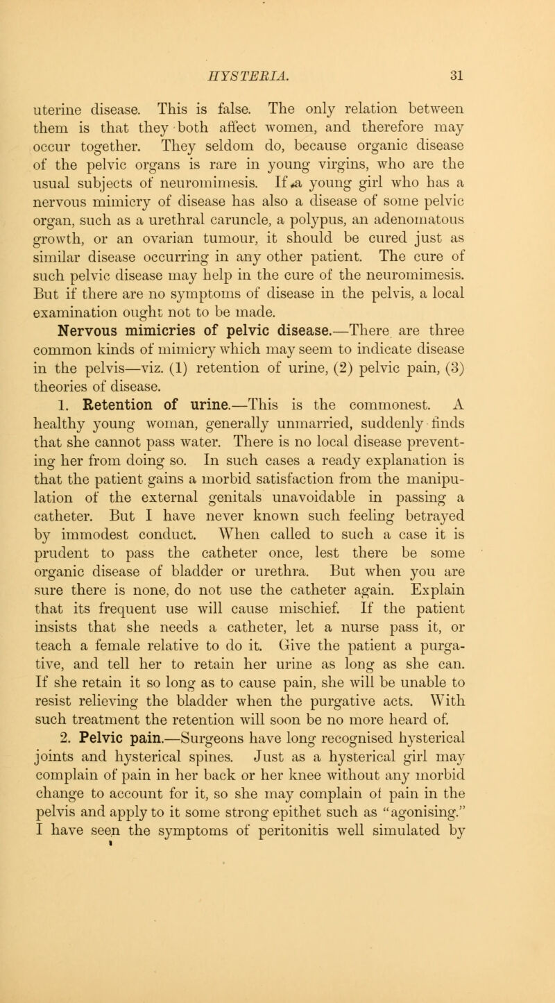 uterine disease. This is false. The only relation between them is that they both affect women, and therefore may occur together. They seldom do, because organic disease of the pelvic organs is rare in young virgins, who are the usual subjects of neuromimesis. If #a young girl who has a nervous mimicry of disease has also a disease of some pelvic organ, such as a urethral caruncle, a polypus, an adenomatous growth, or an ovarian tumour, it should be cured just as similar disease occurring in any other patient. The cure of such pelvic disease may help in the cure of the neuromimesis. But if there are no symptoms of disease in the pelvis, a local examination ought not to be made. Nervous mimicries of pelvic disease.—There are three common kinds of mimicry which may seem to indicate disease in the pelvis—viz. (1) retention of urine, (2) pelvic pain, (3) theories of disease. 1. Retention of urine.—This is the commonest. A healthy young woman, generally unmarried, suddenly finds that she cannot pass water. There is no local disease prevent- ing her from doing so. In such cases a ready explanation is that the patient gains a morbid satisfaction from the manipu- lation of the external genitals unavoidable in passing a catheter. But I have never known such feeling betrayed by immodest conduct. When called to such a case it is prudent to pass the catheter once, lest there be some organic disease of bladder or urethra. But when you are sure there is none, do not use the catheter again. Explain that its frequent use will cause mischief. If the patient insists that she needs a catheter, let a nurse pass it, or teach a female relative to do it. Give the patient a purga- tive, and tell her to retain her urine as long as she can. If she retain it so long as to cause pain, she will be unable to resist relieving the bladder when the purgative acts. With such treatment the retention will soon be no more heard of. 2. Pelvic pain.—Surgeons have long recognised hysterical joints and hysterical spines. Just as a hysterical girl ma}- complain of pain in her back or her knee without any morbid change to account for it, so she may complain ot pain in the pelvis and apply to it some strong epithet such as agonising. I have seen the symptoms of peritonitis well simulated by