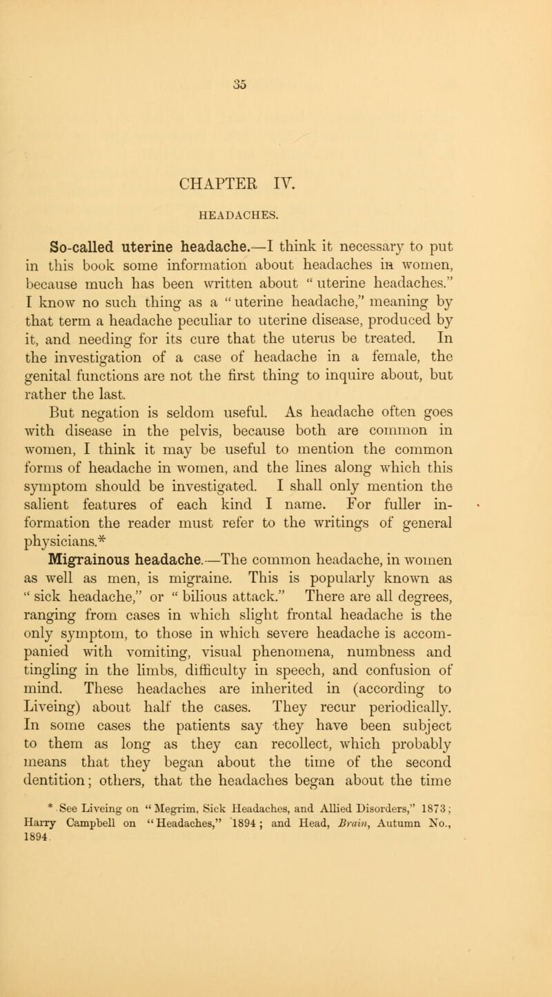 CHAPTER IV. HEADACHES. So-called uterine headache.—I think it necessary to put in this book some information about headaches in women, because much has been written about  uterine headaches. I know no such thing as a  uterine headache, meaning by that term a headache peculiar to uterine disease, produced by it, and needing for its cure that the uterus be treated. In the investigation of a case of headache in a female, the genital functions are not the first thing to inquire about, but rather the last. But negation is seldom useful. As headache often goes with disease in the pelvis, because both are common in women, I think it may be useful to mention the common forms of headache in women, and the lines along which this symptom should be investigated. I shall only mention the salient features of each kind I name. For fuller in- formation the reader must refer to the writings of general physicians.* Migrainous headache.—The common headache, in women as well as men, is migraine. This is popularly known as  sick headache, or  bilious attack. There are all degrees, ranging from cases in which slight frontal headache is the only symptom, to those in which severe headache is accom- panied with vomiting, visual phenomena, numbness and tingling in the limbs, difficulty in speech, and confusion of mind. These headaches are inherited in (according to Liveing) about half the cases. They recur periodically. In some cases the patients say they have been subject to them as long as they can recollect, which probably means that they began about the time of the second dentition; others, that the headaches began about the time * See Liveing- on Megrim, Sick Headaches, and Allied Disorders, 1873; Harry Campbell on Headaches, 1894; and Head, Brain, Autumn No., 1894.