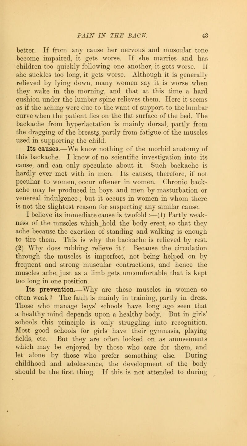 better. If from any cause her nervous and muscular tone become impaired, it gets worse. If she marries and has children too quickly following one another, it gets worse. If she suckles too long, it gets worse. Although it is generally relieved by lying down, many women say it is worse when they wake in the morning, and that at this time a hard cushion under the lumbar spine relieves them. Here it seems as if the aching were due to the want of support to the lumbar curve when the patient lies on the flat surface of the bed. The backache from hyperlactation is mainly dorsal, partly from the dragging of the breasts, partly from fatigue of the muscles used in supporting the child. Its causes.—We know nothing of the morbid anatomy of this backache. I know of no scientific investigation into its cause, and can only speculate about it. Such backache is hardly ever met with in men. Its causes, therefore, if not peculiar to women, occur oftener in women. Chronic back- ache may be produced in boys and men by masturbation or venereal indulgence; but it occurs in women in whom there is not the slightest reason for suspecting any similar cause. I believe its immediate cause is twofold :—(1) Partly weak- ness of the muscles which.hold the body erect, so that they ache because the exertion of standing and walking is enough to tire them. This is why the backache is relieved by rest. (2) Why does rubbing relieve it? Because the circulation through the muscles is imperfect, not being helped on by frequent and strong muscular contractions, and hence the muscles ache, just as a limb gets uncomfortable that is kept too long in one position. Its prevention.—Why are these muscles in women so often weak ? The fault is mainly in training, partly in dress. Those who manage boys' schools have long ago seen that a healthy mind depends upon a healthy body. But in girls' schools this principle is only struggling into recognition. Most good schools for girls have their gymnasia, playing- fields, etc. But they are often looked on as amusements which may be enjoyed by those who care for them, and let alone by those who prefer something else. During childhood and adolescence, the development of the body should be the first thing. If this is not attended to during