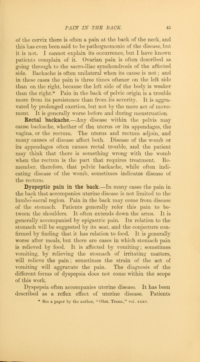 of the cervix there is often a pain at the back of the neck, and this has even been said to be pathognomonic of the disease, but it is not. I cannot explain its occurrence, but I have known patients complain of it. Ovarian pain is often described as going through to the sacro-iliac synchondrosis of the affected side. Backache is often unilateral when its cause is not; and in these cases the pain is three times oftener on the left side than on the right, because the left side of the body is weaker than the right* Pain in the back of pelvic origin is a trouble more from its persistence than from its severity. It is aggra- vated by prolonged exertion, but not by the mere act of move- ment. It is generally worse before and during menstruation. Rectal backache.—Any disease within the pelvis may cause backache, whether of tha uterus or its appendages, the vagina, or the rectum. The uterus and rectum adjoin, and many causes of disease affect both. Disease of the womb or its appendages often causes rectal trouble, and the patient may think that there is something wrong with the womb when the rectum is the part that requires treatment. Re- member, therefore, that pelvic backache, while often indi- cating disease of the womb, sometimes indicates disease of the rectum. Dyspeptic pain in the back.—In many cases the pain in the back that accompanies uterine disease is not limited to the lumbo-sacral region. Pain in the back may come from disease of the stomach. Patients generally refer this pain to be- tween the shoulders. It often extends down the arms. It is generally accompanied by epigastric pain. Its relation to the stomach will be suggested by its seat, and the conjecture con- firmed by finding that it has relation to food. It is generally worse after meals, but there are cases in which stomach pain is relieved by food. It is affected by vomiting; sometimes vomiting, by relieving the stomach of irritating matters, will relieve the pain; sometimes the strain of the act of vomiting will aggravate the pain. The diagnosis of the different forms of dyspepsia -does not come within the scope of this work. Dyspepsia often accompanies uterine disease. It has been described as a reflex effect of uterine disease. Patients * See a paper by the author,  Obst. Trans., vol. xxxv.