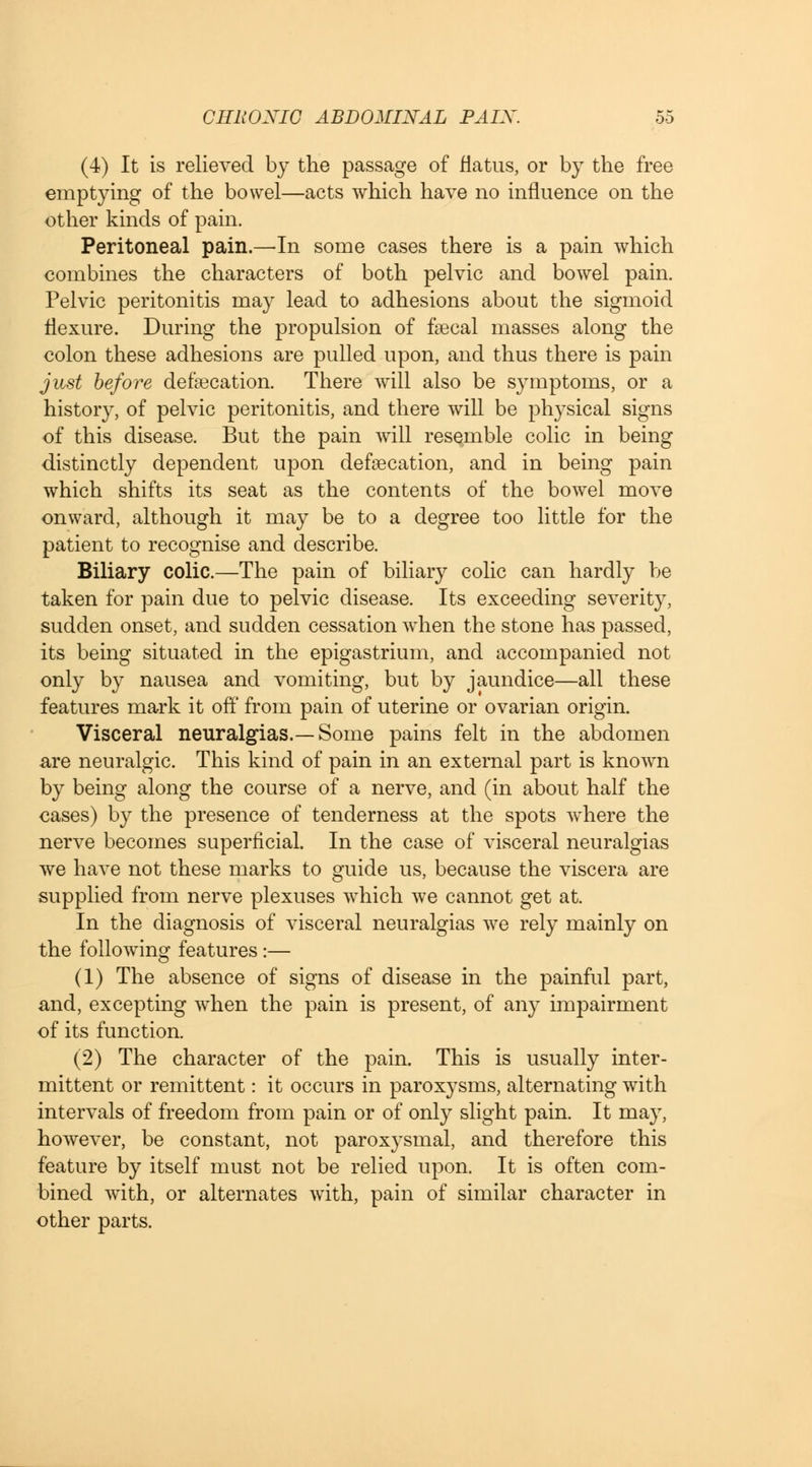 (4) It is relieved by the passage of flatus, or by the free emptying of the bowel—acts which have no influence on the other kinds of pain. Peritoneal pain.—In some cases there is a pain which combines the characters of both pelvic and bowel pain. Pelvic peritonitis may lead to adhesions about the sigmoid flexure. During the propulsion of faecal masses along the colon these adhesions are pulled upon, and thus there is pain just before defalcation. There will also be symptoms, or a history, of pelvic peritonitis, and there will be physical signs of this disease. But the pain will resemble colic in being distinctly dependent upon defsecation, and in being pain which shifts its seat as the contents of the bowel move onward, although it may be to a degree too little for the patient to recognise and describe. Biliary colic.—The pain of biliary colic can hardly be taken for pain due to pelvic disease. Its exceeding severity, sudden onset, and sudden cessation when the stone has passed, its being situated in the epigastrium, and accompanied not only by nausea and vomiting, but by jaundice—all these features mark it off from pain of uterine or ovarian origin. Visceral neuralgias.—Some pains felt in the abdomen are neuralgic. This kind of pain in an external part is known by being along the course of a nerve, and (in about half the cases) by the presence of tenderness at the spots where the nerve becomes superficial. In the case of visceral neuralgias we have not these marks to guide us, because the viscera are supplied from nerve plexuses which we cannot get at. In the diagnosis of visceral neuralgias we rely mainly on the following features :— (1) The absence of signs of disease in the painful part, and, excepting when the pain is present, of any impairment of its function. (2) The character of the pain. This is usually inter- mittent or remittent: it occurs in paroxysms, alternating with intervals of freedom from pain or of only slight pain. It may, however, be constant, not paroxysmal, and therefore this feature by itself must not be relied upon. It is often com- bined with, or alternates with, pain of similar character in other parts.