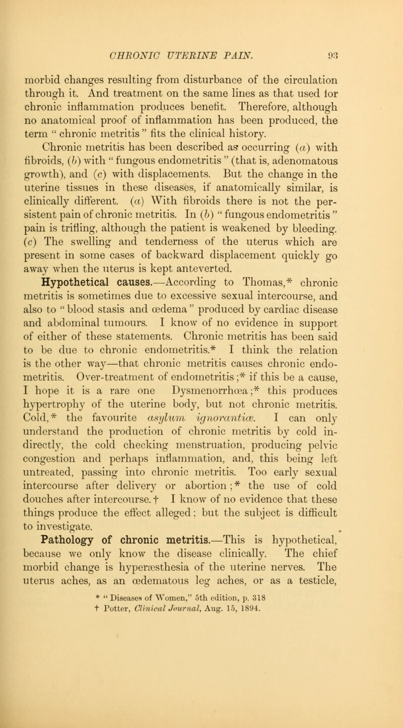 morbid changes resulting from disturbance of the circulation through it. And treatment on the same lines as that used lor chronic inflammation produces benefit. Therefore, although no anatomical proof of inflammation has been produced, the term  chronic metritis  fits the clinical history. Chronic metritis has been described as* occurring (a) with fibroids, (b) with  fungous endometritis  (that is, adenomatous growth), and (c) with displacements. But the change in the uterine tissues in these diseases, if anatomically similar, is clinically different, (a) With fibroids there is not the per- sistent pain of chronic metritis. In (6)  fungous endometritis  pain is trifling, although the patient is weakened by bleeding, (c) The swelling and tenderness of the uterus which are present in some cases of backward displacement quickly go away when the uterus is kept anteverted. Hypothetical causes.—According to Thomas,* chronic metritis is sometimes due to excessive sexual intercourse, and also to  blood stasis and oedema  produced by cardiac disease and abdominal tumours. I know of no evidence in support of either of these statements. Chronic metritis has been said to be due to chronic endometritis* I think the relation is the other way—that chronic metritis causes chronic endo- metritis. Over-treatment of endometritis ;* if this be a cause, I hope it is a rare one Dysmenorrhea ;* this produces hypertrophy of the uterine body, but not chronic metritis. Cold,* the favourite asylum ignorantice. I can only understand the production of chronic metritis by cold in- directly, the cold checking menstruation, producing pelvic congestion and perhaps inflammation, and, this being left untreated, passing into chronic metritis. Too early sexual intercourse after delivery or abortion; * the use of cold douches after intercourse, f I know of no evidence that these things produce the effect alleged; but the subject is difficult to investigate. Pathology of chronic metritis.—This is hypothetical, because we only know the disease clinically. The chief morbid change is hyperesthesia of the uterine nerves. The uterus aches, as an edematous leg aches, or as a testicle, *  Diseases of Women, 5th edition, p. 318 t Potter, Clinical Journal, Aug. 15, 1894.