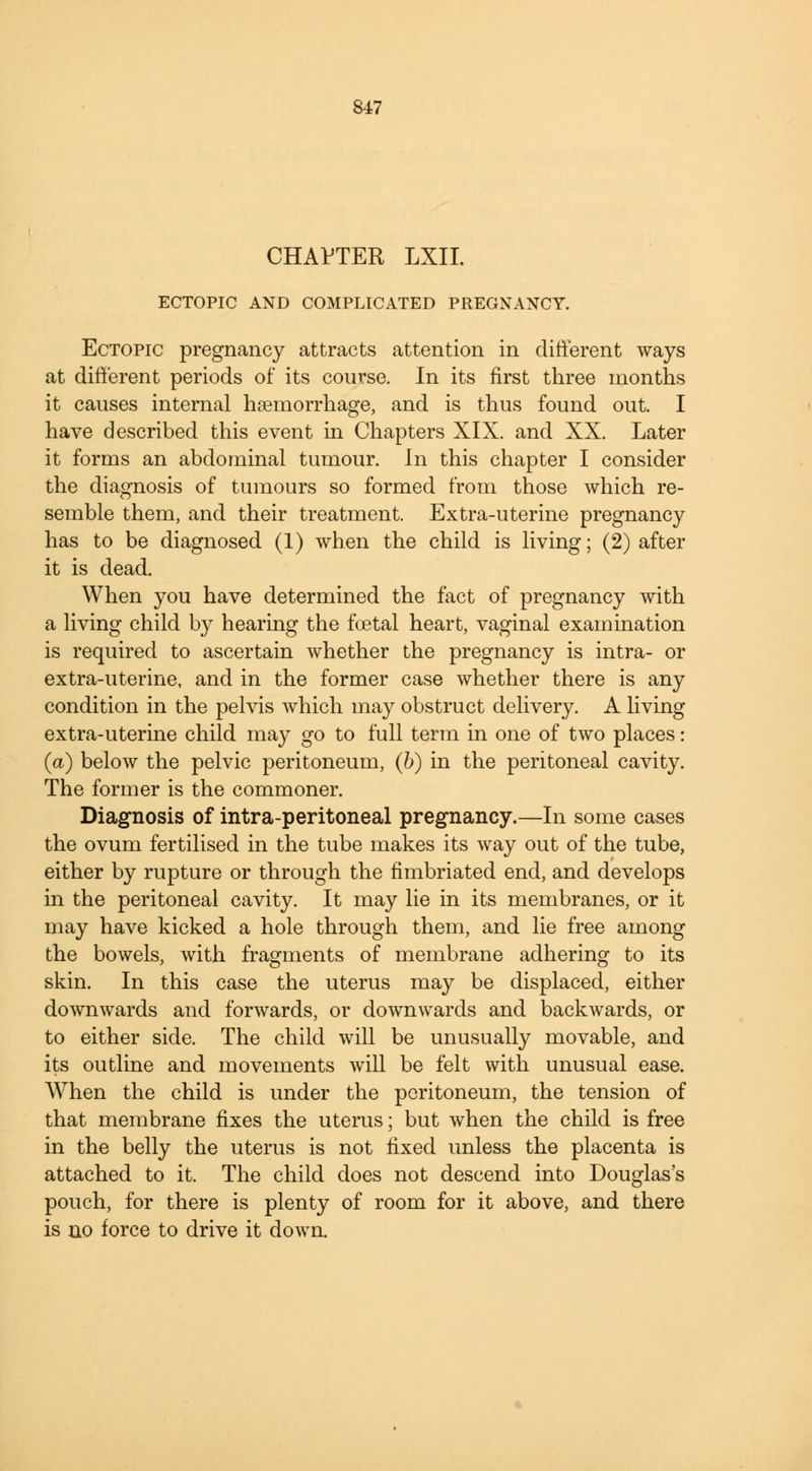 CHAPTER LXII. ECTOPIC AND COMPLICATED PREGNANCY. Ectopic pregnancy attracts attention in different ways at different periods of its course. In its first three months it causes internal haemorrhage, and is thus found out. I have described this event in Chapters XIX. and XX. Later it forms an abdominal tumour. In this chapter I consider the diagnosis of tumours so formed from those which re- semble them, and their treatment. Extra-uterine pregnancy has to be diagnosed (1) when the child is living; (2) after it is dead. When you have determined the fact of pregnancy with a living child by hearing the foetal heart, vaginal examination is required to ascertain whether the pregnancy is intra- or extra-uterine, and in the former case whether there is any condition in the pelvis which may obstruct delivery. A living extra-uterine child may go to full term in one of two places: (a) below the pelvic peritoneum, (6) in the peritoneal cavity. The former is the commoner. Diagnosis of intra-peritoneal pregnancy.—In some cases the ovum fertilised in the tube makes its way out of the tube, either by rupture or through the fimbriated end, and develops in the peritoneal cavity. It may lie in its membranes, or it may have kicked a hole through them, and lie free among the bowels, with fragments of membrane adhering to its skin. In this case the uterus may be displaced, either downwards and forwards, or downwards and backwards, or to either side. The child will be unusually movable, and its outline and movements will be felt with unusual ease. When the child is under the peritoneum, the tension of that membrane fixes the uterus; but when the child is free in the belly the uterus is not fixed unless the placenta is attached to it. The child does not descend into Douglas's pouch, for there is plenty of room for it above, and there is no force to drive it down.