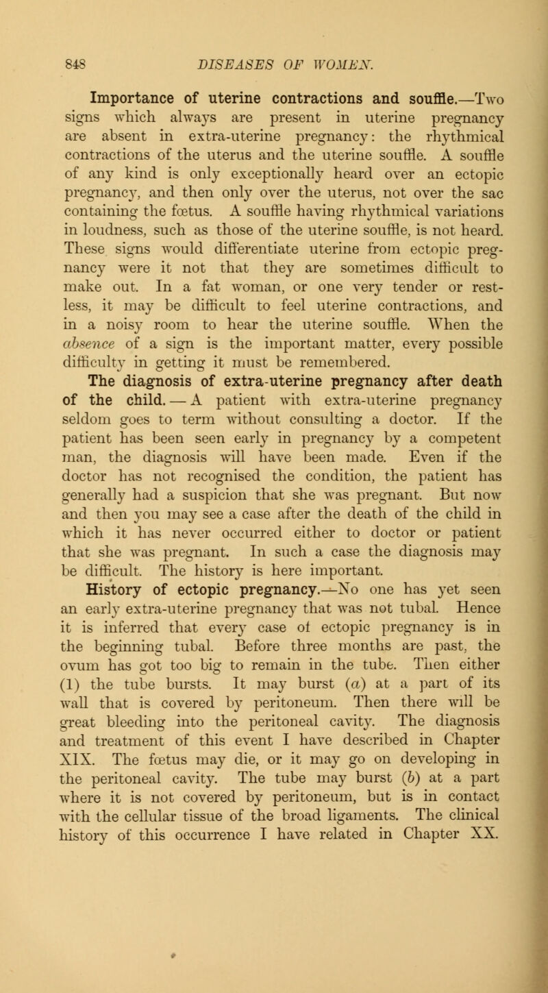 Importance of uterine contractions and souffle.—Two signs which always are present in uterine pregnancy are absent in extra-uterine pregnancy: the rhythmical contractions of the uterus and the uterine souffle. A souffle of any kind is only exceptionally heard over an ectopic pregnancy, and then only over the uterus, not over the sac containing the foetus. A souffle having rhythmical variations in loudness, such as those of the uterine souffle, is not heard. These signs would differentiate uterine from ectopic preg- nancy were it not that they are sometimes difficult to make out. In a fat woman, or one very tender or rest- less, it may be difficult to feel uterine contractions, and in a noisy room to hear the uterine souffle. When the absence of a sign is the important matter, every possible difficulty in getting it must be remembered. The diagnosis of extra-uterine pregnancy after death of the child. — A patient with extra-uterine pregnancy seldom goes to term without consulting a doctor. If the patient has been seen early in pregnancy by a competent man, the diagnosis will have been made. Even if the doctor has not recognised the condition, the patient has generally had a suspicion that she was pregnant. But now and then you may see a case after the death of the child in which it has never occurred either to doctor or patient that she was pregnant. In such a case the diagnosis may be difficult. The history is here important. History of ectopic pregnancy.—Xo one has yet seen an early extra-uterine pregnancy that was not tubal. Hence it is inferred that every case ol ectopic pregnancy is in the beginning tubal. Before three months are past, the ovum has srot too big to remain in the tube. Then either (1) the tube bursts. It may burst (a) at a part of its wall that is covered by peritoneum. Then there will be great bleeding into the peritoneal cavity. The diagnosis and treatment of this event I have described in Chapter XIX. The foetus may die, or it may go on developing in the peritoneal cavity. The tube may burst (b) at a part where it is not covered by peritoneum, but is in contact with the cellular tissue of the broad ligaments. The clinical history of this occurrence I have related in Chapter XX.