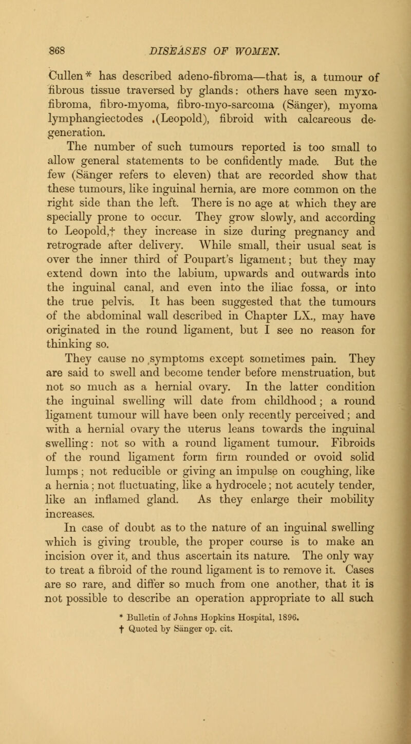 Cullen* has described adeno-fibroma—that is, a tumour of fibrous tissue traversed by glands: others have seen myxo- fibroma, fibro-myoma, fibro-myo-sarcoma (Sanger), myoma lymphangiectodes .(Leopold), fibroid with calcareous de- generation. The number of such tumours reported is too small to allow general statements to be confidently made. But the few (Sanger refers to eleven) that are recorded show that these tumours, like inguinal hernia, are more common on the right side than the left. There is no age at which they are specially prone to occur. They grow slowly, and according to Leopold^ they increase in size during pregnancy and retrograde after delivery. While small, their usual seat is over the inner third of Poupart's ligament; but they may extend down into the labium, upwards and outwards into the inguinal canal, and even into the iliac fossa, or into the true pelvis. It has been suggested that the tumours of the abdominal wall described in Chapter LX., may have originated in the round ligament, but I see no reason for thinking so. They cause no symptoms except sometimes pain. They are said to swell and become tender before menstruation, but not so much as a hernial ovary. In the latter condition the inguinal swelling will date from childhood; a round ligament tumour will have been only recently perceived; and with a hernial ovary the uterus leans towards the inguinal swelling: not so with a round ligament tumour. Fibroids of the round ligament form firm rounded or ovoid solid lumps; not reducible or giving an impulse on coughing, like a hernia; not fluctuating, like a rrydrocele; not acutely tender, like an inflamed gland. As they enlarge their mobility increases. In case of doubt as to the nature of an inguinal swelling which is giving trouble, the proper course is to make an incision over it, and thus ascertain its nature. The only way to treat a fibroid of the round ligament is to remove it. Cases are so rare, and differ so much from one another, that it is not possible to describe an operation appropriate to all such * Bulletin of Johns Hopkins Hospital, 1896. f Quoted by Sanger op. cit.