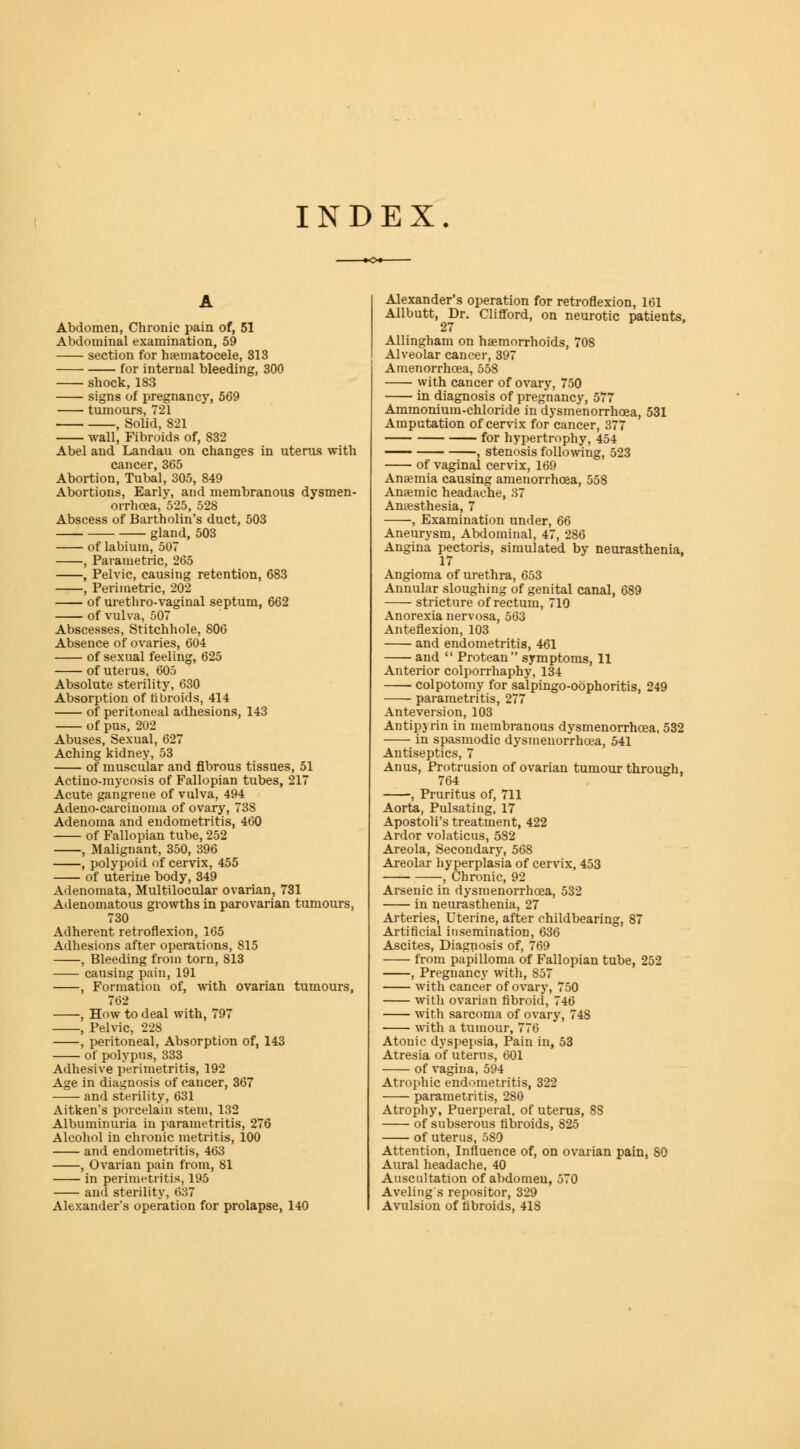 INDEX Abdomen, Chronic pain of, 51 Abdominal examination, 59 section for hematocele, 313 for internal bleeding, 300 shock,183 signs of pregnancy, 569 tumours, 721 , Solid, 821 wall, Fibroids of, 832 Abel and Landau on changes in uterus with cancer, 365 Abortion, Tubal, 305, 849 Abortions, Earlv, and membranous dysmen- orrhcea, 525, 528 Abscess of Bartholin's duct, 503 gland, 503 of labium, 507 , Parametric, 265 , Pelvic, causing retention, 683 , Perimetric, 202 of urethro-vaginal septum, 662 of vulva, 507 Abscesses, Stitchhole, S06 Absence of ovaries, 604 of sexual feeling, 625 of uterus, 605 Absolute sterility, 630 Absorption of fibroids, 414 of peritoneal adhesions, 143 of pus, 202 Abuses, Sexual, 627 Aching kidney, 53 of muscular and fibrous tissues, 51 Actino-mycosis of Fallopian tubes, 217 Acute gangrene of vulva, 494 Adeno-carciuoma of ovary, 738 Adenoma and endometritis, 460 of Fallopian tube, 252 , Malignant, 350, 396 , polypoid of cervix, 455 of uterine body, 349 Adenomata, Multilocular ovarian, 731 Adenomatous growths in parovarian tumours, 730 Adherent retroflexion, 165 Adhesions after operations, 815 , Bleeding from torn, 813 causing pain, 191 , Formation of, with ovarian tumours, 762 , How to deal with, 797 , Pelvic, 228 , peritoneal, Absorption of, 143 of polypus, 333 Adhesive perimetritis, 192 Age in diagnosis of cancer, 367 and sterility, 631 Aitken's porcelain stem, 132 Albuminuria in parametritis, 276 Alcohol in chronic metritis, 100 and endometritis, 463 , Ovarian pain from, 81 in perimetritis, 195 and sterility, 637 Alexander's operation for prolapse, 140 Alexander's operation for retroflexion, 161 Allbutt, Dr. Clifford, on neurotic patients, 27 Allingham on haemorrhoids, 708 Alveolar cancer, 397 Amenorrhoea, 558 with cancer of ovary, 750 in diagnosis of pregnancy, 577 Ammonium-chloride in dysmenorrhoea, 531 Amputation of cervix for cancer, 377 for hypertrophy, 454 , stenosis following, 523 of vaginal cervix, 169 Anaemia causing amenorrhoea, 558 Anaemic headache, 37 Anaesthesia, 7 , Examination under, 66 Aneurysm, Abdominal, 47, 286 Angina pectoris, simulated by neurasthenia, 17 Angioma of urethra, 653 Annular sloughing of genital canal, 689 stricture of rectum, 710 Anorexia nervosa, 563 Anteflexion, 103 and endometritis, 461 and  Protean symptoms, 11 Anterior colporrhaphy, 134 colpotomy for salpingo-obphoritis, 249 parametritis, 277 Anteversion, 103 Antipy rin in membranous dysmenorrhoea, 532 in spasmodic dysmenorrhoea, 541 Antiseptics, 7 Anus, Protrusion of ovarian tumour through, 764 , Pruritus of, 711 Aorta, Pulsating, 17 Apostoli's treatment, 422 Ardor volaticus, 582 Areola, Secondary, 568 Areolar hyperplasia of cervix, 453 , Chronic, 92 Arsenic in dysmenorrhoea, 532 in neurasthenia, 27 Arteries, Uterine, after childbearing, 87 Artificial insemination, 636 Ascites, Diagnosis of, 769 from papilloma of Fallopian tube, 252 , Pregnancy with, 857 with cancer of ovary, 750 with ovarian fibroid, 746 with sarcoma of ovary, 748 with a tumour, 776 Atonic dyspepsia, Pain in, 53 Atresia of uterus, 601 of vagina, 594 Atrophic endometritis, 322 parametritis, 280 Atrophy, Puerperal, of uterus, SS of subserous fibroids, 825 of uterus, 580 Attention, Influence of, on ovarian pain, 80 Aural headache, 40 Auscultation of abdomeu, 570 Aveling's repositor, 329 Avulsion of fibroids, 418