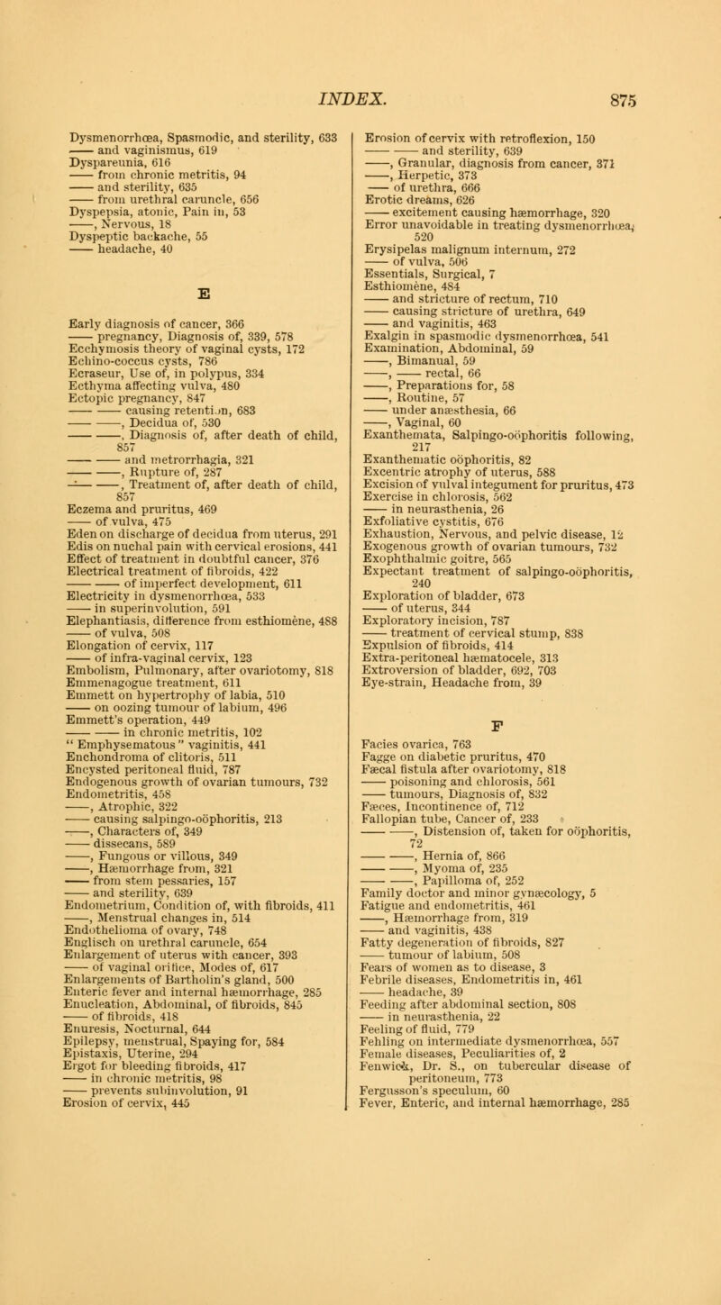 Dysmenorrhea, Spasmodic, and sterility, 633 ■ and vaginismus, 619 Dyspareunia, 616 from chronic metritis, 94 and sterility, 635 from urethral caruncle, 656 Dyspepsia, atonic, Pain in, 53 , Nervous, 18 Dyspeptic backache, 55 headache, 40 Early diagnosis of cancer, 366 pregnancy, Diagnosis of, 339, 578 Ecchymosis theory of vaginal cysts, 172 Echino-coccus cysts, 786 Ecraseur, Use of, in polypus, 334 Ecthyma affecting vulva, 480 Ectopic pregnancy, 847 causing retention, 683 , Decidua of, 530 , Diagnosis of, after death of child, 857 and metrorrhagia, 321 , Rupture of, 287 — , Treatment of, after death of child, 857 Eczema and pruritus, 469 of vulva, 475 Eden on discharge of decidua from uterus, 291 Edis on nuchal pain with cervical erosions, 441 Effect of treatment in doubtful cancer, 376 Electrical treatment of fibroids, 422 of imperfect development, 611 Electricity in dysmenorrhoea, 533 in superinvolution, 591 Elephantiasis, difference from esthiomene, 488 of vulva, 508 Elongation of cervix, 117 of infra-vaginal cervix, 123 Embolism, Pulmonary, after ovariotomy, 818 Emmenagogue treatment, 611 Emmett on hypertrophy of labia, 510 on oozing tumour of labium, 496 Emmett's operation, 449 in chronic metritis, 102  Emphysematous vaginitis, 441 Enchondroma of clitoris, 511 Encysted peritoneal fluid, 787 Endogenous growth of ovarian tumours, 732 Endometritis, 458 , Atrophic, 322 causing salpingo-oophoritis, 213 , Characters of, 349 dissecans, 589 , Fungous or villous, 349 , Haemorrhage from, 321 from stem pessaries, 157 and sterility, 639 Endometrium, Condition of, with fibroids, 411 , Menstrual changes in, 514 Endothelioma of ovary, 748 Englisch on urethral caruncle, 654 Enlargement of uterus with cancer, 393 of vaginal orifice, Modes of, 617 Enlargements of Bartholin's gland, 500 Enteric fever and internal haemorrhage, 285 Enucleation, Abdominal, of fibroids, 845 of fibroids, 418 Enuresis, Nocturnal, 644 Epilepsy, menstrual, Spaying for, 584 Epistaxis, Uterine, 294 Ergot for bleeding fibroids, 417 in chronic metritis, 98 prevents subinvolution, 91 Erosion of cervix, 445 Erosion of cervix with retroflexion, 150 —- and sterility, 639 , Granular, diagnosis from cancer, 371 , Herpetic, 373 of urethra, 666 Erotic dreams, 626 excitement causing haemorrhage, 320 Error unavoidable in treating dysmenorrhoea,' 520 Erysipelas malignum internum, 272 of vulva, 506 Essentials, Surgical, 7 Esthiomene, 4S4 and stricture of rectum, 710 causing stricture of urethra, 649 and vaginitis, 463 Exalgin in spasmodic dysmenorrhoea, 541 Examination, Abdominal, 59 , Bimanual, 59 , rectal, 66 , Preparations for, 58 , Routine, 57 under anaesthesia, 66 , Vaginal, 60 Exanthemata, Salpingo-oophoritis following, 217 Exanthematic oophoritis, 82 Excentric atrophy of uterus, 588 Excision of vulval integument for pruritus, 473 Exercise in chlorosis, 562 in neurasthenia, 26 Exfoliative cystitis, 676 Exhaustion, Nervous, and pelvic disease, 12 Exogenous growth of ovarian tumours, 732 Exophthalmic goitre, 565 Expectant treatment of salpingo-oophoritis, 240 Exploration of bladder, 673 of uterus, 344 Exploratory incision, 787 treatment of cervical stump, 838 Expulsion of fibroids, 414 Extra-peritoneal haematocele, 313 Extroversion of bladder, 692, 703 Eye-strain, Headache from, 39 F Facies ovarica, 763 Fagge on diabetic pruritus, 470 Faecal fistula after ovariotomy, 818 poisoning and chlorosis, 561 tumours, Diagnosis of, 832 Faeces, Incontinence of, 712 Fallopian tube, Cancer of, 233 , Distension of, taken for oophoritis, 72 , Hernia of, 866 , Myoma of, 235 , Papilloma of, 252 Family doctor and minor gynaecology, 5 Fatigue and endometritis, 461 , Haemorrhage from, 319 and vaginitis, 438 Fatty degeneration of fibroids, 827 tumour of labium, 508 Fears of women as to disease, 3 Febrile diseases, Endometritis in, 461 headache, 39 Feeding after abdominal section, 808 in neurasthenia, 22 Feeling of fluid, 779 Fehling on intermediate dysmenorrhoea, 557 Female diseases, Peculiarities of, 2 Fenwioi., Dr. S., on tubercular disease of peritoneum, 773 Fergusson's speculum, 60 Fever, Enteric, and internal haemorrhage, 285