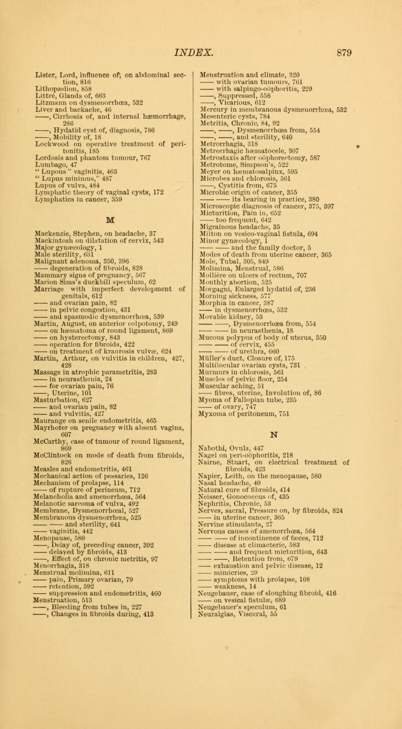 Lister, Lord, influence of, on abdominal sec- tion, 816 Lithopedion, 858 Littre, Glands of, 663 Litzmann on dysmenorrhcea, 532 Liver and backache, 46 , Cirrhosis of, and internal haemorrhage, 286 , Hydatid cyst of, diagnosis, 786 , Mobility of, 18 Lockwood on operative treatment of peri- tonitis, 185 Lordosis and phantom tumour, 767 Lumbago, 47  Lupous  vaginitis, 463  Lupus minimus, 487 Lupus of vulva, 484 Lymphatic tlieory of vaginal cysts, 172 Lymphatics in cancer, 359 Mackenzie, Stephen, on headache, 37 Mackintosh on dilatation of cervix, 543 Major gynaecology, 1 Male sterility, 631 Malignant adenoma, 350, 396 degeneration of fibroids, 828 Mammary signs of pregnancy, 567 Marion Sims's duckbill speculum, 62 Marriage with imperfect development of genitals, 612 and ovarian pain, 82 ■ in pelvic congestion, 431 and spasmodic dysmenorrhcea, 539 Martin, August, on anterior colpotomy, 249 on hematoma of round ligament, 869 on hysterectomy, 843 operation for fibroids, 422 on treatment of kraurosis vulvae, 624 Martin, Arthur, on vulvitis in children, 427, 428 Massage in atrophic parametritis, 2S3 in neurasthenia, 24 for ovarian pain, 76 , Uterine, 101 Masturbation, 627 and ovarian pain, 82 and vulvitis, 427 Maurange on senile endometritis, 465 Mayrhofer on pregnancy with absent vagina, 607 McCarthy, case of tumour of round ligament, 869 McClintock on mode of death from fibroids, 826 Measles and endometritis, 461 Mechauical action of pessaries, 126 Mechanism of prolapse, 114 of rupture of perineum, 712 Melancholia and amenorrhoea, 564 Melanotic sarcoma of vulva, 492 Membrane, Dysmenorrhoeal, 527 Membranous dysmenorrhoea, 525 and sterility, 641 vaginitis, 442 Menopause, 580 , Delay of, preceding cancer, 392 delayed by fibroids, 413 , Effect of, on chronic metritis, 97 Menorrhagia, 318 Menstrual molimina, 611 pain, Primary ovarian, 79 retention, 592 suppression and endometritis, 460 Menstruation, 513 , Bleeding from tubes in, 227 , Changes in fibroids during, 413 Menstruation and climate, 320 with ovarian tumours, 761 with salpingo-oophoritis, 229 , Suppressed, 558 , Vicarious, 612 Mercury in membranous dysmenorrhoea, 532 Mesenteric cysts, 784 Metritis, Chronic, 84, 92 , , Dysmenorrhcea from, 554 , , and sterility, 640 Metrorrhagia, 318 Metrorrhagia hematocele, 307 Metrostaxis after oophorectomy, 587 Metrotome, Simpson's, 522 Meyer on hematosalpinx, 595 Microbes and chlorosis, 561 , Cystitis from, 675 Microbic origin of cancer, 355 its bearing in practice, 380 Microscopic diagnosis of cancer, 375, 397 Micturition, Pain in, 652 too frequent, 642 Migrainous headache, 35 Milton on vesico-vaginal fistula, 694 Minor gynecology, 1 and the family doctor, 5 Modes of death from uterine cancer, 365 Mole, Tubal, 305, 849 Molimina, Menstrual, 586 Molliere on ulcers of rectum, 707 Monthly abortion, 525 Morgagni, Enlarged hydatid of, 236 Morning sickness, 577 Morphia in cancer, 387 in dysmenorrhcea, 532 Movable kidney, 53 , Dysmenorrhcea from, 554 in neurasthenia, 18 Mucous polypus of body of uterus, 350 of cervix, 455 of urethra, 660 Muller's duct, Closure of, 175 Multilocular ovarian cysts, 731 Murmurs in chlorosis, 561 Muscles of pelvic floor, 254 Muscular aching, 51 fibres, uterine, Involution of, 86 Myoma of Fallopian tube, 235 of ovary, 747 Myxoma of peritoneum, 751 N Nabothi, Ovula, 447 Nagel on peri-oophoritis, 218 Nairne, Stuart, on electrical treatment of fibroids, 423 Napier, Leith, on the menopause, 580 Nasal headache, 40 Natural cure of fibroids, 414 Neisser, Gonococcus of, 435 Nephritis, Chronic, 53 Nerves, sacral, Pressure on, by fibroids, 824 in uterine cancer, 365 Nervine stimulants, 27 Nervous causes of amenorrhoea, 564 of incontinence of feces, 712 disease at climacteric, 583 and frequent micturition, 643 , Retention from, 679 exhaustion and pelvic disease, 12 mimicries, 29 symptoms with prolapse, 108 weakness, 14 Neugebauer, case of sloughing fibroid, 416 on vesical fistule, 689 Neugebauer's speculum, 61 Neuralgias, Visceral, 55