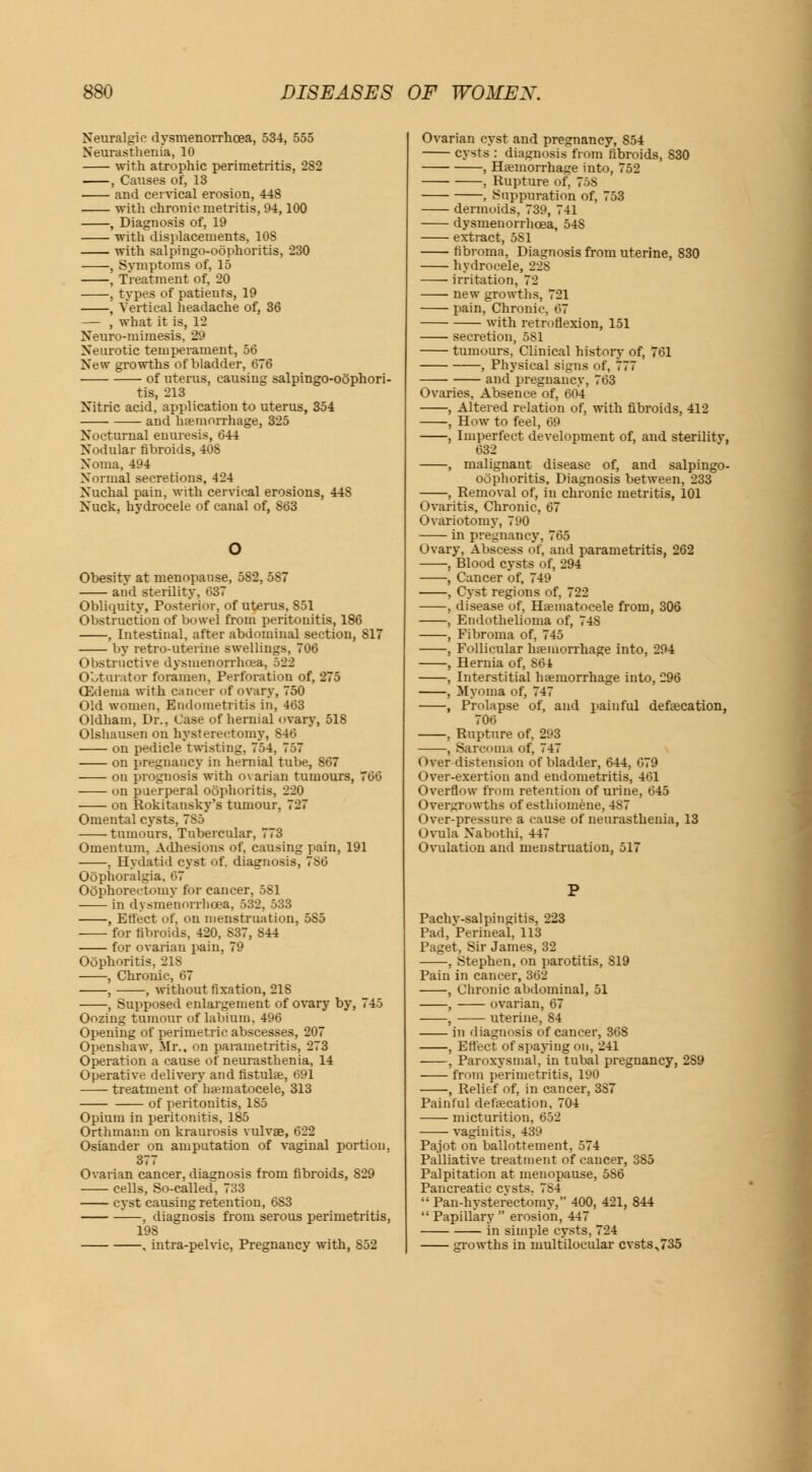 Neuralgic dysmenorrhoea, 534, 555 Neurasthenia, 10 with atrophic perimetritis, 282 , Causes of, 13 and cervical erosion, 448 with chronic metritis, 94,100 , Diagnosis of, 19 with displacements, 10S with salpingo-oophoritis, 230 , Symptoms of, 15 , Treatment of, 20 , types of patients, 19 , Vertical headache of, 36 — , what it is, 12 Neuro-mimesis, 29 Neurotic temperament, 56 New growths of bladder, 676 of uterus, causing salpingo-oophori- tis, 213 Nitric acid, application to uterus, 354 and haemorrhage, 325 Nocturnal enuresis, 644 Nodular fibroids, 408 Noma, 494 Normal secretions, 424 Nuchal pain, with cervical erosions, 44S Nuck, hydrocele of canal of, 863 Obesity at menopause, 5S2, 587 and sterility. 637 Obliquity, Posterior, of uterus, S51 Obstruction of bowel from peritonitis, 186 , Intestinal, after abdominal section, 817 by retro-uterine swellings, 706 Obstructive dysmenorrhea, 522 Obturator foramen, Perforation of, 275 OZdema with cancer of ovary, 750 Old women. Endometritis in, 463 Oldham, Dr., Case of hernial ovary, 518 Olshausen on hysterectomy, 846 on pedicle twisting, 754, 757 on pregnancy in hernial tube, 867 on prognosis'with ovarian tumours, 766 on puerperal oophoritis, 220 on Rokitansky's tumour, 727 Omental cysts, 785 tumours, Tubercular, 773 Omentum, Adhesions of. causing pain, 191 , Hydatid cyst of, diagnosis, 786 Oophoralgia, 67 Oophorectomy for cancer, 581 in dysmenorrhoea, 532, 533 , Effect of, on menstruation, 585 for fibroids, 420, S37, 844 for ovarian pain, 79 Oophoritis, 218 , Chronic, 67 , , without fixation, 218 , Supposed enlargement of ovary by, 745 Oozing tumour of labium, 496 Opening of perimetric abscesses, 207 Openshaw, Mr., on parametritis, 273 Operation a cause of neurasthenia, 14 Operative delivery andfistulae, 691 treatment of hematocele, 313 of peritonitis, 1S5 Opium in peritonitis, 185 Orthmann on kraurosis vulvae, 622 Osiander on amputation of vaginal portion. 377 Ovarian cancer, diagnosis from fibroids, 829 cells, So-called, 733 cyst causing retention, 6S3 —, diagnosis from serous perimetritis, 198 , intra-pelvic, Pregnancy with, 852 Ovarian cyst and pregnancy, 854 cysts : diagnosis from fibroids, 830 , Haemorrhage into, 752 , Rupture of, 75S , Suppuration of, 753 dermoids, 739, 741 dysmenorrhoea, 54S extract, 5S1 fibroma, Diagnosis from uterine, 830 hydrocele, 22S irritation, 72 new growths, 721 pain, Chronic. 67 with retroflexion, 151 secretion, 5S1 tumours, Clinical history of, 761 , Physical signs of, 777 and pregnancy, 763 Ovaries, Absence of, 604 , Altered relation of, with fibroids, 412 , How to feel, 69 , Imperfect development of, and sterilitv, 632 , malignant disease of, and salpingo- oophoritis, Diagnosis between, 233 , Removal of, in chronic metritis, 101 Ovaritis, Chronic, 67 Ovariotomy, 790 in pregnancy, 765 Ovary. Abscess of, and parametritis, 262 , Blood cysts of, 294 , Cancer of, 749 , Cyst regions of, 722 , disease of, Hematocele from, 306 , Endothelioma of, 748 , Fibroma of, 745 , Follicular haemorrhage into, 294 , Hernia of, S64 , Interstitial haemorrhage into, 296 , Myoma of, 747 , Prolapse of, and painful defaecation, 706 , Rupture of, 293 , Sarcoma of, 747 Over distension of bladder, 644, 679 Over-exertion and endometritis, 461 Overflow from retention of urine, 645 Overgrowths of esthiomene, 4S7 Over-pressure a cause of neurasthenia, 13 Ovula Nabothi. 447 Ovulation and menstruation, 517 Pachv-salpingitis, 223 Pad, Perineal, 113 Paget, Sir James, 32 , Stephen, on parotitis, 819 Pain in cancer, 362 , Chronic abdominal, 51 , ovarian, 67 , uterine, 84 in diagnosis of cancer, 368 , Effect of spaying on, 241 , Paroxysmal, in tubal pregnancy, 2S9 from perimetritis, 190 , Relief of, in cancer, 387 Painful defaecation, 704 micturition, 652 vaginitis, 439 Pajot on ballottement, 574 Palliative treatment of cancer, 385 Palpitation at menopause, 586 Pancreatic cysts. 7S4 Pan-hysterectomy, 400, 421, 844 Papillary erosion, 447 in simple cysts, 724 growths in multilocular cvsts,735