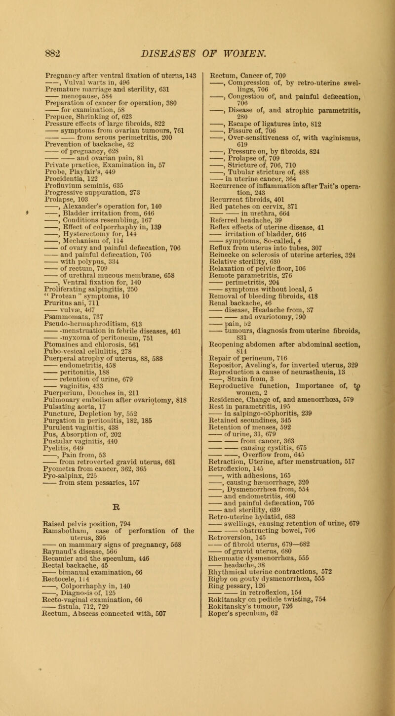 Pregnancy after ventral fixation of uterus, 143 , Vulval warts in, 496 Premature marriage and sterility, 631 menopause, 584 Preparation of cancer for operation, 380 for examination, 58 Prepuce, Shrinking of, 623 Pressure effects of large fibroids, 822 symptoms from ovarian tumours, 761 from serous perimetritis, 200 Prevention of backache, 42 of pregnancy, 628 and ovarian pain, 81 Private practice, Examination in, 57 Probe, Playfair's, 449 Procidentia, 122 Profluvium seminis, 635 Progressive suppuration, 273 Prolapse, 103 , Alexander's operation for, 140 -—, Bladder irritation from, 646 , Conditions resembling, 167 , Effect of colporrhaphy in, 139 , Hysterectomy for, 144 , Mechanism of, 114 of ovary and painful defalcation, 706 and painful defalcation, 705 with polypus, 334 of rectum, 709 of urethral mucous membrane, 658 , Ventral fixation for, 140 Proliferating salpingitis, 250  Protean  symptoms, 10 Pruritus ani, 711 vulva?, 467 Psammomata, 737 Pseudo-herinaphroditism, 613 menstruation in febrile diseases, 461 myxoma of peritoneum, 751 Ptomaines and chlorosis, 561 Pubo-vesical cellulitis, 278 Puerperal atrophy of uterus, 88, 588 endometritis, 458 peritonitis, 188 retention of urine, 679 vaginitis, 433 Puerperium, Douches in, 211 Pulmonary embolism after ovariotomy, 818 Pulsating aorta, 17 Puncture, Depletion by, 552 Purgation in peritonitis, 182, 185 Purulent vaginitis, 438 Pus, Absorption of, 202 Pustular vaginitis, 440 Pyelitis, 649 ■ , Pain from, 53 from retroverted gravid uterus, 681 Pyoinetra from cancer, 362, 365 Pyo-salpinx, 225 from stem pessaries, 157 R Raised pelvis position, 794 Ramsbotham, case of perforation of the uterus, 395 on mammary signs of pregnancy, 568 Raynaud's disease, 566 Recamier and the speculum, 446 Rectal backache, 45 bimanual examination, 66 Rectocele, 114 , Colporrhaphy in, 140 , Diagnosis of, 125 Recto-vaginal examination, 66 fistula, 712, 729 Rectum, Abscess connected with, 507 Rectum, Cancer of, 709 , Compression of, by retro-uterine swel- lings, 706 , Congestion of, and painful defalcation, 706 , Disease of, and atrophic parametritis, 280 , Escape of ligatures into, 812 , Fissure of, 706 , Over-sensitiveness of, with vaginismus, 619 , Pressure on, by fibroids, 824 , Prolapse of, 709 , Stricture of, 706, 710 , Tubular stricture of, 488 in uterine cancer, 364 Recurrence of inflammation after Tait's opera- tion, 243 Recurrent fibroids, 401 Red patches on cervix, 371 in urethra, 664 Referred headache, 39 Reflex effects of uterine disease, 41 irritation of bladder, 646 symptoms, So-called, 4 Reflux from uterus into tubes, 307 Reinecke on sclerosis of uterine arteries, 324 Relative sterility, 630 Relaxation of pelvic floor, 106 Remote parametritis, 276 perimetritis, 204 symptoms without local, 5 Removal of bleeding fibroids, 418 Renal backache, 46 disease, Headache from, 37 and ovariotomy, 790 pain, 52 tumours, diagnosis from uterine fibroids, 831 Reopening abdomen after abdominal section, S14 Repair of perineum, 716 Repositor, Aveling's, for inverted uterus, 329 Reproduction a cause of neurasthenia, 13 , Strain from, 3 Reproductive function, Importance of, to women, 2 Residence, Change of, and amenorrhcea, 579 Rest in parametritis, 195 in salpingo-oophoritis, 239 Retained secundines, 345 Retention of menses, 592 of urine, 31, 679 from cancer, 363 causing cystitis, 675 , Overflow from, 645 Retraction, Uterine, after menstruation, 517 Retroflexion, 145 , with adhesions, 165 , causing haemorrhage, 320 , Dysmenorrhoea from, 554 and endometritis, 460 and painful defalcation, 705 and sterility, 639 Retro-uterine hydatid, 683 swellings, causing retention of urine, 679 obstructing bowel, 706 Retroversion, 145 of fibroid uterus, 679—682 of gravid uterus, 680 Rheumatic dysmenorrhoea, 555 headache, 38 Rhythmical uterine contractions, 572 Rigby on gouty dysmenorrhoea, 555 Ring pessary, 126 in retroflexion, 154 Rokitansky on pedicle twisting, 754 Rokitansky's tumour, 726 Roper's speculum, 62