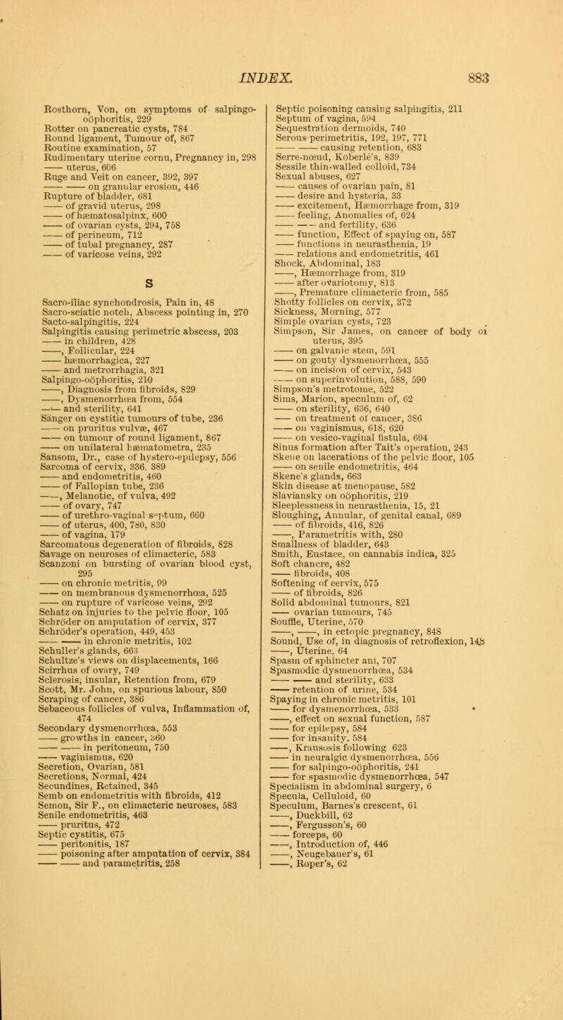 Rosthorn, Von, on symptoms of salpingo- oophoritis, 229 Rotter on pancreatic cysts, 7S4 Round ligament, Tumour of, 867 Routine examination, 57 Rudimentary uterine cornu, Pregnancy in, 298 uterus, 606 Ruge and Veit on cancer, 392, 397 on granular erosion, 446 Rupture of bladder, 681 of gravid uterus, 298 of haematosalpinx, 600 of ovarian cysts, 294, 758 of perineum, 712 of tubal pregnancy, 287 of varicose veins, 292 s Sacro-iliac synchondrosis, Pain in, 48 Sacro-sciatic notch, Abscess pointing in, 270 Sacto-salpingitis, 224 Salpingitis causing perimetric abscess, 203 in children, 428 , Follicular, 224 haemorrhagica, 227 and metrorrhagia, 321 Salpingo-oophoritis, 210 , Diagnosis from libroids, 829 , Dysmenorrhea from, 554 —»— and sterility, 641 Sanger on cystitic tumours of tube, 236 on pruritus vulvae, 467 on tumour of round ligament, 867 on unilateral haematometra, 235 Sansom, Dr., case of hystero-epilepsy, 556 Sarcoma of cervix, 336. 389 and endometritis, 460 of Fallopian tube, 236 , Melanotic, of vulva, 492 of ovary, 747 of urethro-vaginal septum, 660 of uterus, 400, 780, 830 of vagina, 179 Sarcomatous degeneration of fibroids, 828 Savage on neuroses of climacteric, 583 Scanzoni on bursting of ovarian blood cyst, 295 on chronic metritis, 99 on membranous dysmenorrhcea, 525 on rupture of varicose veins, 292 Schatz on injuries to the pelvic floor, 105 Schroder on amputation of cervix, 377 Schroder's operation, 449, 453 in chronic metritis, 102 Schuller's glands, 663 Schultze's views on displacements, 166 Scirrhus of ovary, 749 Sclerosis, insular, Retention from, 679 Scott, Mr. John, on spurious labour, 850 Scraping of cancer, 386 Sebaceous follicles of vulva, Inflammation of, 474 Secondary dysmenorrhoea, 553 growths in cancer, 360 in peritoneum, 750 vaginismus, 620 Secretion, Ovarian, 581 Secretions, Normal, 424 Secundines, Retained, 345 Semb on endometritis with fibroids, 412 Semon, Sir F., on climacteric neuroses, 583 Senile endometritis, 463 pruritus, 472 Septic cystitis, 675 peritonitis, 187 poisoning after amputation of cervix, 384 and parametritis. 258 Septic poisoning causing salpingitis, 211 Septum of vagina, 594 Sequestration dermoids, 740 Serous perimetritis, 192, 197, 771 causing retention, 683 Serre-nceud, Koberle's, 839 Sessile thin-walled colloid, 734 Sexual abuses, 627 causes of ovarian pain, 81 desire and hysteria, 33 excitement, Haemorrhage from, 319 feeling, Anomalies of, 624 and fertility, 636 function, Effect of spaying on, 5S7 functions in neurasthenia, 19 relations and endometritis, 461 Shock, Abdominal, 183 , Haemorrhage from, 319 after ovariotomy, 813 , Premature climacteric from, 585 Shotty follicles on cervix, 372 Sickness, Morning, 577 Simple ovarian cysts, 723 Simpson, Sir James, on cancer of body oi uterus, 395 on galvanic stem, 591 on gouty dysmenorrhcea, 555 on incision of cervix, 543 on superinvolution, 588, 590 Simpson's metrotome, 522 Sims, Marion, speculum of, 62 on sterility, 636, 640 on treatment of cancer, 386 on vaginismus, 618, 620 on vesico-vaginal fistula, 694 Sinus formation after Tait's operation, 243 Skene on lacerations of the pelvic floor, 105 on senile endometritis, 464 Skene's glands, 663 Skin disease at menopause, 582 Slaviansky on oophoritis, 219 Sleeplessness in neurasthenia, 15, 21 Sloughing, Annular, of genital canal, 689 of fibroids, 416, 826 , Parametritis with, 280 Smallness of bladder, 643 Smith, Eustace, on cannabis indica, 325 Soft chancre, 482 fibroids, 408 Softening of cervix, 575 of fibroids, 826 Solid abdominal tumours, 821 ovarian tumours, 745 Souffle, Uterine, 570 , , in ectopic pregnancy, 848 Sound, Use of, in diagnosis of retroflexion, 14jb , Uterine, 64 Spasm of sphincter ani, 707 Spasmodic dysmenorrhcea, 534 and sterility, 633 retention of urine, 534 Spaying in chronic metritis, 101 ■ for dysmenorrhcea, 533 * , effect on sexual function, 5S7 for epilepsy, 584 for insanity. 584 , Krausosis following 623 in neuralgic dysmenorrhcea, 556 for salpingo-oophoritis, 241 for spasmodic dysmenorrhcea, 547 Specialism in abdominal surgery, 6 Specula, Celluloid, 60 Speculum, Barnes's crescent, 61 , Duckbill, 62 , Fergusson's, 60 forceps, 60 , Introduction of, 446 , Neugebauer's, 61 , Roper's, 62