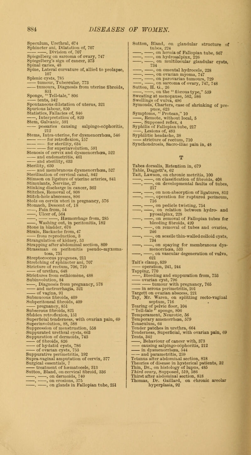 Speculum, Urethral, 674 Sphincter ani. Dilatation of, 707 , Division of, 707 Spiegelberg on sarcoma of ovary, 747 Spiegelberg's sign of cancer, 373 Spinal caries, 48 Spine, Lateral curvature of, allied to prolapse, 107 Splenic cysts, 7S5 tumour, Tubercular, 773 tumours, Diagnosis from uterine fibroids, 831 Sponge,  Tell-tale, S06 tents, 342 Spontaneous dilatation of uterus, 321 Spurious labour, 850 Statistics, Fallacies of, 84(5 , Interpretation of, 820 Stem, Galvanic, 591 pessaries causing salpingo-oophoritis, 212 Stems, Intra-uterine, for dysmenorrhcea, 546 for retroflexion, 157 for sterility, 634 for subinvolution, 591 Stenosis of cervix and dysmenorrhcea, 522 and endometritis, 461 and sterility, 633 Sterility, 630 and membranous dysmenorrhcea, 527 Sterilisation of cervical canal, 842 Stimson on ligature of uterine arteries, S41 Stimulants, Nervine, 27 Stinking discharge in cancer, 362 Stitches, Removal of, 808 Stitch-hole abscesses, 806 Stolz on cervix uteri in pregnancy, 576 Stomach, Descent of, 18 , Pain from, 54 , Ulcer of, 564 , , Haemorrhage from, 285 , Washing out, in peritonitis, 182 Stone in bladder, 676 Strain, Backache from, 47 from reproduction, 3 Strangulation of kidney, 53 Strapping after abdominal section, 809 Strassman on peritonitis pseud o-myxoma- tosa, 751 Streptococcus pyogenes, 211 Stretching of sphincter ani, 707 Stricture of rectum, 706, 710 of urethra, 648 Strictures from esthiomene, 488 Subinvolution, 84 , Diagnosis from pregnancy, 578 and metrorrhagia, 321 of vagina, 91 Submucous fibroids, 409 Subperitoneal fibroids, 409 pregnancy, 851 Subserous fibroids, S2I Sudden retroflexion, 151 Superficial tenderness, with ovarian pain, 69 Superinvolution, S8, 588 Suppression of menstruation, 558 Suppurated urethral cysts, 663 Suppuration of dermoids, 743 of fibroids, 826 of hydatid cysts, 786 of ovarian cysts, 753 Suppurative perimetritis, 192 Supra-vaginal amputation of cervix, 377 Surgical essentials, 7 treatment of hematocele, 313 Sutton, Bland, on cervical fibroid, 336 , , on dermoids, 740 , , on erosions, 375 . , on glands in Fallopian tube, 251 Sutton, Bland, on glandular structure of tubes, 224 , , on hernia of Fallopian tube, 867 , , on hydrosalpinx, 226 , , on multilocular glandular cysts, , , on omental hydrocele, 228 , , on ovarian myoma, 747 , , on parovarian tumours, 729 , , on sarcoma of ovary, 747, 748 Sutton, H. (jr., 26 , , on the  fibrous type, 539 Sweating at menopause, 582, 586 Swellings of vulva, 496 Symonds, Charters, case of shrinking of pre- puce. 623 Symptoms,  Protean, 10 , Remote, without local, 5 , Supposed reflex, 4 Syphilis of Fallopian tube, 217 , Lesions of, 483 Syphilitic headache, 3S stricture of rectum, 710 Synchondrosis, Sacro-iliac pain in, 48 Tabes dorsalis, Retention in, 679 Table, Daggett's, 62 Tait, Lawson, on chronic metritis, 100 , , on classification of fibroids, 408 , , on developmental faults of tubes, 217 , , on non-absorption of ligatures, 812 , . operation for ruptured perineum, 716 , , on pedicle twisting, 754 , , on relation between hydro- and pyosalpinx, 22S , , on removal of Fallopian tubes for bleeding fibroids, 420 , , on removal of tubes and ovaries, 246 , , on sessile thin-walled colloid cysts, 734 , , on spaying for membranous dys- menorrhcea, 533 , , on vascular degeneration of vulva, 621 Tait's clamp, 839 operation, 241, 244 Tapping, 770 , Bleeding and suppuration from, 753 ovarian cyst, 796 tumour with pregnancy, 765 in serous perimetritis, 201 Targett on ovarian abscess, 221 Tay, Mr. Waren, on splitting recto-vagiual septum, 716 Tearing of pelvic floor, 104  Tell-tale  sponge, 806 Temperament, Neurotic, 56 Temporary amenorrhoea, 579 Tenaculum, 64 Tender patches in urethra, 664 Teuderness, Superficial, with ovarian pain, 69 Tents, 342 , Behaviour of cancer with, 373 causing salpingo-oophoritis, 212 in dysmenorrhcea, 544 and parametritis, 259 Tetanus after abdominal section, 818 Theories of disease in hysterical patients, 32 Thin, Dr., on histology of lupus, 485 Third ovary, Supposed, 519, 586 Thirst after abdominal section, 818 Thomas, Dr. Gaillard, on chronic areolar hyperplasia, 92