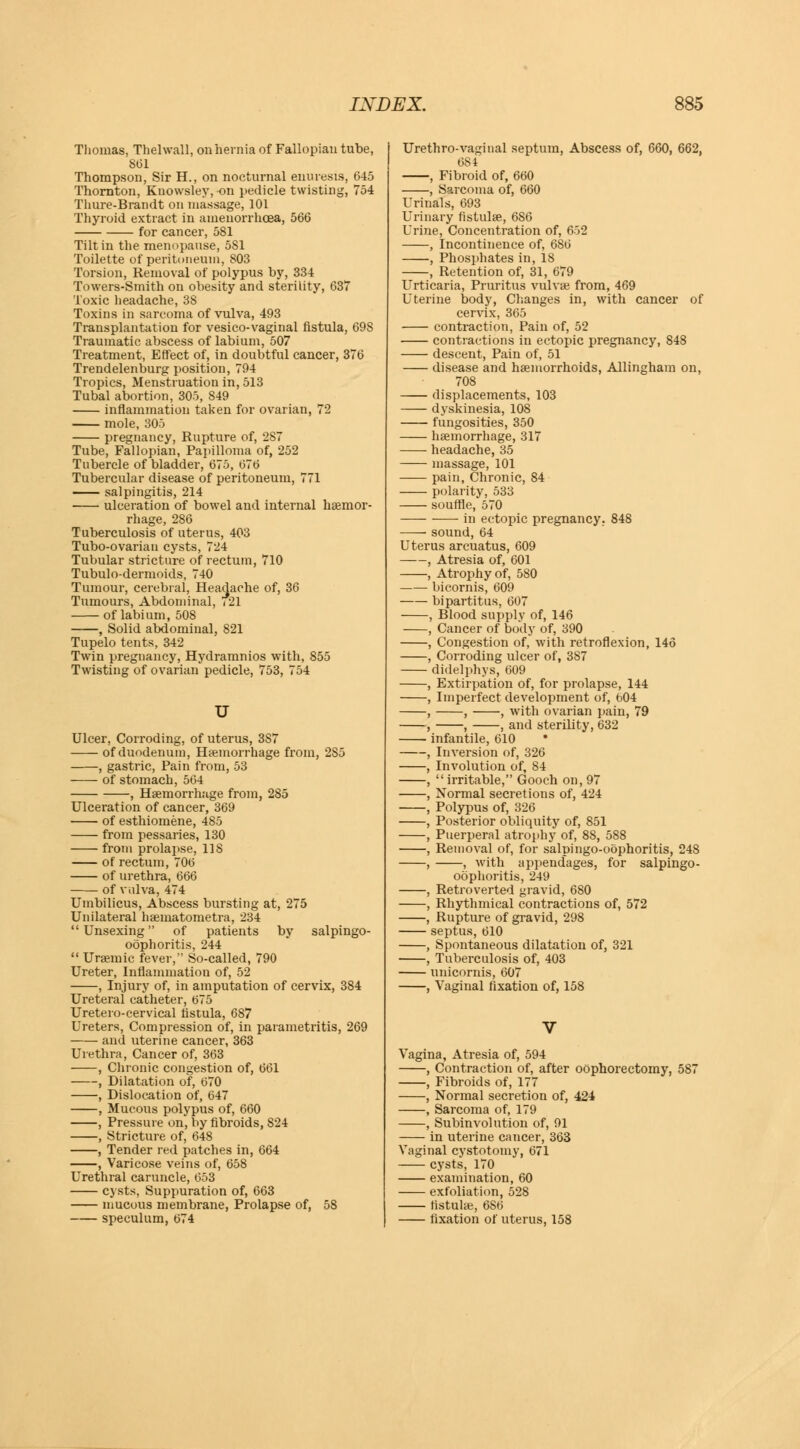 Thomas, Thelwall, on hernia of Fallopian tube, 861 Thompson, Sir H., on nocturnal enuresis, 645 Thornton, Knowsley, on pedicle twisting, 754 Thure-Brandt on massage, 101 Thyroid extract in amenorrhoea, 566 for cancer, 581 Tilt in the menopause, 5S1 Toilette of peritoneum, 803 Torsion, Removal of polypus by, 334 Towers-Smith on obesity and sterility, 637 Toxic headache, 38 Toxins in sarcoma of vulva, 493 Transplantation for vesico-vaginal fistula, 698 Traumatic abscess of labium, 507 Treatment, Effect of, in doubtful cancer, 376 Trendelenburg position, 794 Tropics, Menstruation in, 513 Tubal abortion, 305, 849 inflammation taken for ovarian, 72 mole, 305 pregnancy, Rupture of, 287 Tube, Fallopian, Papilloma of, 252 Tubercle of bladder, 675, 676 Tubercular disease of peritoneum, 771 salpingitis, 214 ulceration of bowel and internal haemor- rhage, 286 Tuberculosis of uterus, 403 Tubo-ovarian cysts, 724 Tubular stricture of rectum, 710 Tubulo-dermoids, 740 Tumour, cerebral, Headache of, 36 Tumours, Abdominal, <21 of labium, 508 , Solid abdominal, 821 Tupelo tents, 342 Twin pregnancy, Hydramnios with, 855 Twisting of ovarian pedicle, 753, 754 U Ulcer, Corroding, of uterus, 3S7 of duodenum, Haemorrhage from, 285 , gastric, Pain from, 53 of stomach, 564 , Haemorrhage from, 285 Ulceration of cancer, 369 of esthiomene, 485 from pessaries, 130 from prolapse, US of rectum, 706 of urethra, 666 of vulva, 474 Umbilicus, Abscess bursting at, 275 Unilateral haematometra, 234 Unsexing of patients by salpingo- oophoritis, 244  Uraemic fever, So-called, 790 Ureter, Inflammation of, 52 , Injury of, in amputation of cervix, 384 Ureteral catheter, 675 Uretero-cervical fistula, 687 Ureters, Compression of, in parametritis, 269 and uterine cancer, 363 Urethra, Cancer of, 363 , Chronic congestion of, 661 , Dilatation of, 670 , Dislocation of, 647 , Mucous polypus of, 660 , Pressure on, by fibroids, 824 , Stricture of, 648 , Tender red patches in, 664 , Varicose veins of, 658 Urethral caruncle, 653 cysts, Suppuration of, 663 mucous membrane, Prolapse of, 58 speculum, 674 Urethro-vaginal septum, Abscess of, 660, 662, 681 , Fibroid of, 660 , Sarcoma of, 660 Urinals, 693 Urinary fistulae, 686 Urine, Concentration of, 652 , Incontinence of, 686 , Phosphates in, 18 , Retention of, 31, 679 Urticaria, Pruritus vulvae from, 469 Uterine body, Changes in, with cancer of cervix, 365 contraction, Pain of, 52 contractions in ectopic pregnancy, 848 descent, Pain of, 51 disease and haemorrhoids, Allingham on, 708 displacements, 103 dyskinesia, 108 fungosities, 350 haemorrhage, 317 headache, 35 massage, 101 pain, Chronic, 84 polarity, 533 souffle, 570 in ectopic pregnancy. 848 ■ sound, 64 Uterus arcuatus, 609 , Atresia of, 601 , Atrophy of, 580 bicornis, 609 bipartitus, 607 , Blood supply of, 146 , Cancer of body of, 390 , Congestion of, with retroflexion, 146 , Corroding ulcer of, 387 didelphys, 609 , Extirpation of, for prolapse, 144 , Imperfect development of, 604 , , , with ovarian pain, 79 , , , and sterility, 632 infantile, 610 , Inversion of, 326 , Involution of, 84 ,  irritable, Gooch on, 97 , Normal secretions of, 424 , Polypus of, 326 , Posterior obliquity of, 851 , Puerperal atrophy of, 8S, 588 , Removal of, for salpingo-oophoritis, 248 , , with appendages, for salpingo- oophoritis, 249 , Retroverted gravid, 680 , Rhythmical contractions of, 572 , Rupture of gravid, 298 septus, 610 , Spontaneous dilatation of, 321 , Tuberculosis of, 403 unicornis, 607 , Vaginal fixation of, 158 Vagina, Atresia of, 594 , Contraction of, after oophorectomy, 587 , Fibroids of, 177 , Normal secretion of, 424 , Sarcoma of, 179 , Subinvolution of, 91 in uterine cancer, 363 Vaginal cystotomy, 671 cysts, 170 examination, 60 exfoliation, 528 fistulae, 686 fixation of uterus, 158