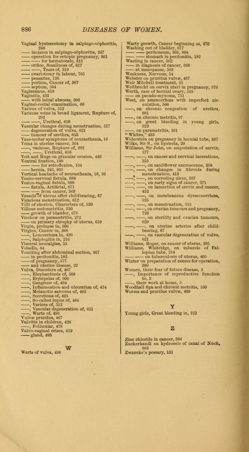 Vaginal hysterectomy in salpingo-oophoritis, 248 incision in salpingo-oophoritis, 247 operation for ectopic pregnancy, 861 for haematocele, 313 orifice, Smallness of, 617 , Tears of, 319 ovariotomy in labour, 765 pessaries, 126 portion, Cancer of, 367 septnm, 594 Vaginismus, 618 Vaginitis, 433 with labial abscess, 506 Vaginal-rectal examination, 66 Varices of vulva, 512 Varicose veins in broad ligament, Rupture of, 292 , Urethral, 658 Vascular changes during menstruation, 517 degeneration of vulva, 621 tumour of urethra, 653 Vaso-motor symptoms of neurasthenia, 16 Veins in uterine cancer, 364 , varicose, Rupture of, 292 , , Urethral, 658 Veit and Ruge on granular erosion, 446 Ventral fixation, 140 for retroflexion, 164 hernia, 243, 805 Vertical headache of neurasthenia, 16, 36 Vesicocervical fistula, 688 Vesico-vaginal fistula, 688 fistula, Artificial, 671 from cancer, 363 Vessels^of uterus after childbearing, 87 Vicarious menstruation, 612 Villi of chorion, Characters of, 530 Villous endometritis, 350 growth of bladder, 676 Virchow on parametritis, 272 on primary atrophy of uterus, 610 Virgin, prolapse in, 106 Virgins, Cancer in, 368 , Leucorrhcea in, 430 , Salpingitis in, 216 Visceral neuralgias, 55 Volsella, 64 Vomiting after abdominal section, 807 in peritonitis, 182 of pregnancy, 577 and uterine disease, 22 Vulva, Disorders of, 467 , Elephantiasis of, 508 , Erysipelas of, 506 , Gangrene of, 494 , Inflammation and ulceration of, 474 , Melanotic sarcoma of, 492 , Secretions of, 425 , So-called lupus of, 484 , Varices of, 512 , Vascular degeneration of, 621 , Warts of, 496 Vulvae pruritus, 467 Vulvitis in children, 426 , Follicular, 478 Vulvo-vaginal crises, 619 gland, 498 Warts of vulva, 496 W Warty growth, Cancer beginning as, 370 Washing out of bladder, 677 peritoneum, 301, 804 stomach in peritonitis, 182 Wasting in cancer, 362 in diagnosis of cancer, 368 at menopause, 5S2 Weakness, Nervous, 14 Webster on pruritus vulvae, 467 Weir Mitchell treatment, 25 Weitbrecht on cervix uteri in pregnancy, 576 Werth, case of hernial ovary, 51S on pseudo-myxoma, 75*1 West, on amenorrhcea with imperfect cir- culation, 566 , on chronic congestion of urethra, 661 , on chronic metritis, 97 , on great bleeding in young girls, 322 , on parametritis, 261  Whites, 433 Widerstein on pregnancy in hernial tube, 867 Wilks, Sir S., on hysteria, 29 Williams, Sir John, on amputation of cervix, 377 , , on cancer and cervical lacerations, 355 , , on cauliflower excrescence, 358 , , on changes in fibroids during menstruation, 413 , , on corroding ulcer, 387 , , on early signs of cancer, 371 , , on laceration of cervix and cancer, 452 , , on membranous dysmenorrheas, 525 , , on menstruation, 515 , , on ovarian tumours and pregnancy, 723 , , on sterility and ovarian tumours, 629 , , on uterine arteries after child- bearing, 87 , , on vascular degeneration of vulva, 621 Williams, Roger, on cancer of uterus, 395 Williams, Whitridge, on tubercle of Fal- lopian tube, 214 on tuberculosis of uterus, 405 Winter on preparation of cancer for operation, 380 Women, their fear of future disease, 3 , Importance of reproductive function to, 2 , their work at home, 5 Woodhall Spa and chronic metritis, 100 Worms and pruritus vulvae, 469 Young girls, Great bleeding in, 322 Zinc chloride in cancer, 386 Zuckerkandl on hydrocele of canal of Nuck, 863 Zwancke's pessary, 131