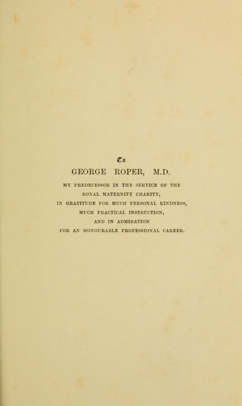 Co GEORGE ROPER, M.D. MY PREDECESSOR IN THE SERVICE OF THE ROYAL MATERNITY CHARITY, IN GRATITUDE FOR MITCH PERSONAL KINDNESS, MUCH PRACTICAL INSTRUCTION, AND IN ADMIRATION FOR AN HONOURABLE PROFESSIONAL CAREER.