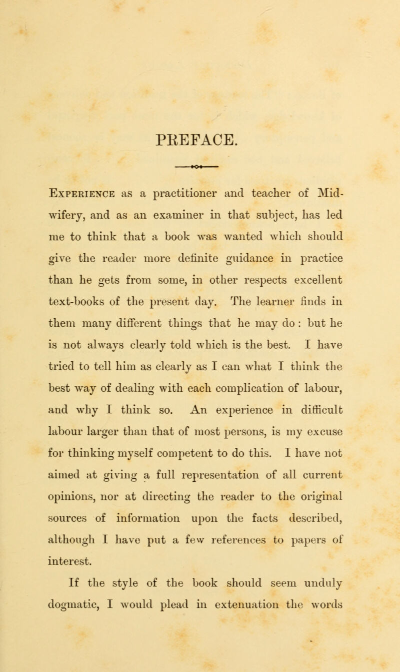 PKEFACE. Experience as a practitioner and teacher of Mid- wifery, and as an examiner in that subject, has led me to think that a book was wanted which should give the reader more definite guidance in practice than he gets from some, in other respects excellent text-books of the present day. The learner finds in them many different things that he may do : but he is not always clearly told which is the best. I have tried to tell him as clearly as I can what I think the best way of dealing with each complication of labour, and why I think so. An experience in difficult labour larger than that of most persons, is my excuse for thinking myself competent to do this. I have not aimed at giving a full representation of all current opinions, nor at directing the reader to the original sources of information upon the facts described, although I have put a few references to papers of interest. If the style of the book should seem unduly dogmatic, I would plead in extenuation the words