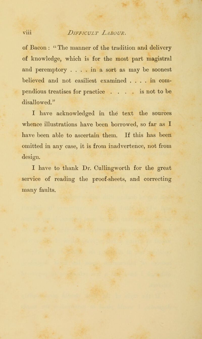 of Bacon : The manner of the tradition and delivery of knowledge, which is for the most part magistral and peremptory .... in a sort as may be soonest believed and not easiliest examined .... in com- pendious treatises for practice .... is not to be disallowed. I have acknowledged in the text the sources whence illustrations have been borrowed, so far as I have been able to ascertain them. If this has been omitted in any case, it is from inadvertence, not from design. I have to thank Dr. Culling worth for the great service of reading the proof-sheets, and correcting many faults.