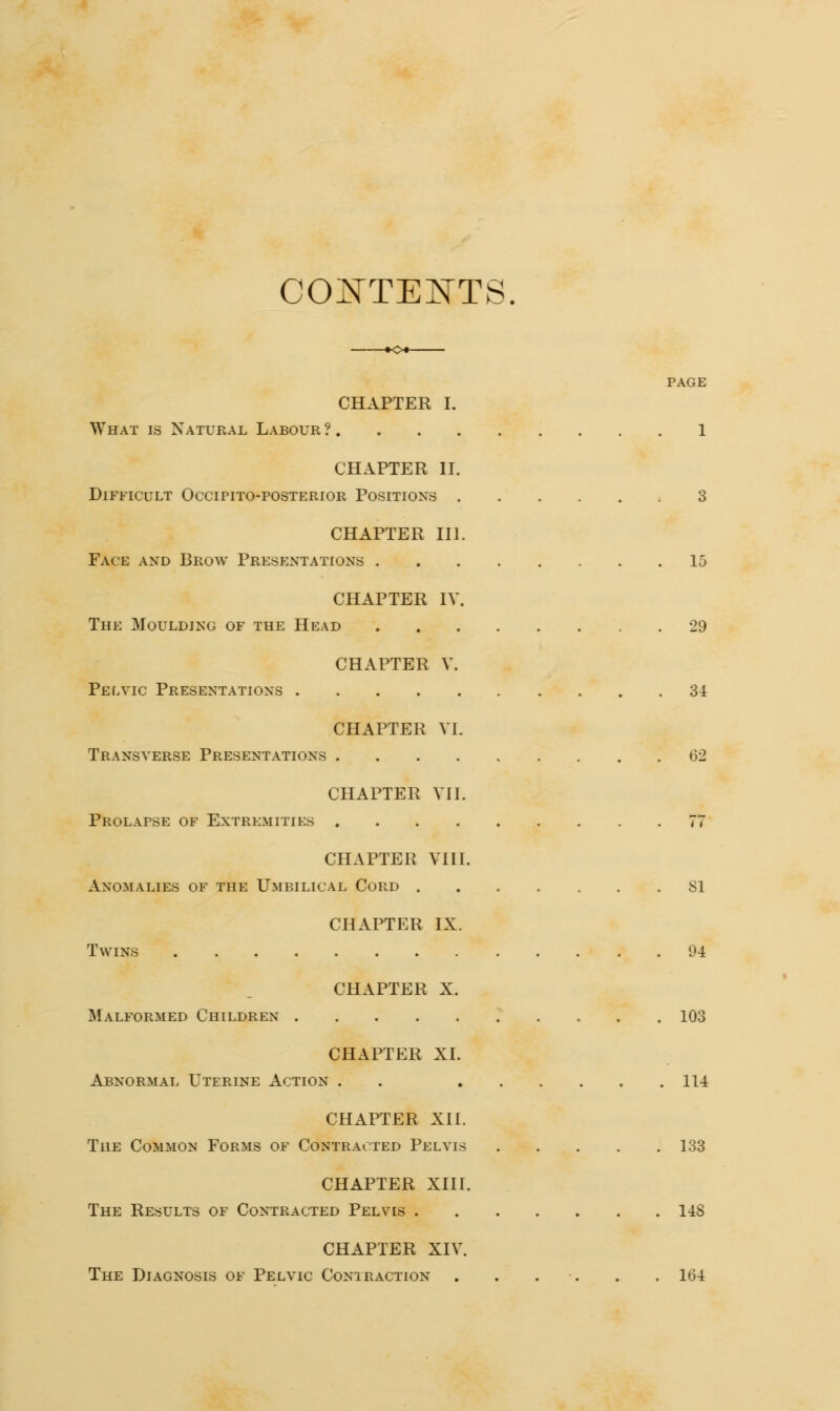 CONTENTS. PAGE CHAPTER I. What is Natural Labour ? 1 CHAPTER II. Difficult Occtpito-posterior Positions 3 CHAPTER III. Face and Brow Presentations 15 CHAPTER IV. The Moulding of the Head 29 CHAPTER V. Pelvic Presentations 34 CHAPTER VI. Transverse Presentations 62 CHAPTER VII. Prolapse of Extremities 77 CHAPTER VIII. Anomalies of the Umbilical Cord 81 CHAPTER IX. Twins 94 CHAPTER X. Malformed Children 103 CHAPTER XL Abnormal Uterine Action . 114 CHAPTER XII. The Common Forms of Contracted Pelvis 133 CHAPTER XIII. The Results of Contracted Pelvis 14S CHAPTER XIV. The Diagnosis of Pelvic Contraction 1(34