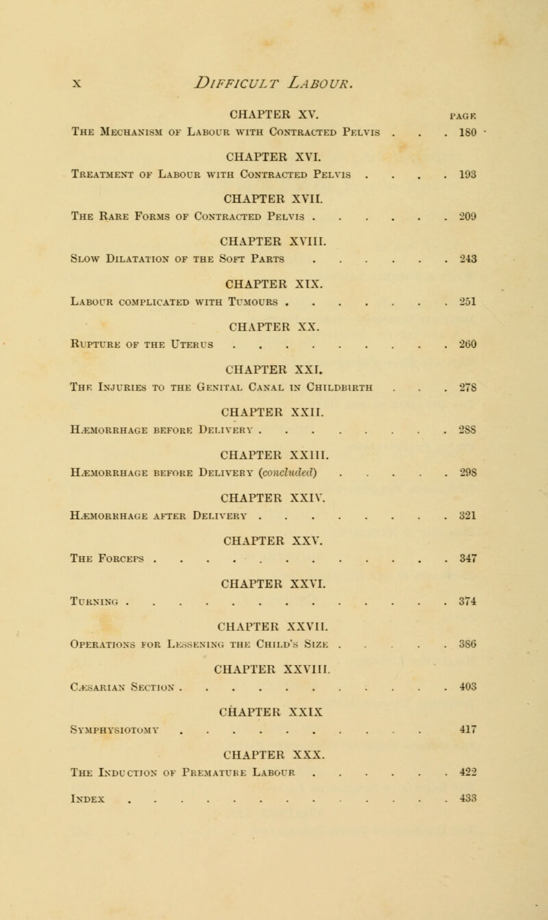 CHAPTER XV. pack The Mechanism of Labour with Contracted Pelvis . . .ISO CHAPTER XVI. Treatment of Labour with Contracted Pelvis .... 193 CHAPTER XVII. The Rare Forms of Contracted Pelvis 209 CHAPTER XVIII. Slow Dilatation of the Soft Parts 243 CHAPTER XIX. Labour complicated with Tumours 251 CHAPTER XX. Rupture of the Uterus 200 CHAPTER XXI. Thr Injuries to the Genital Canal in Childbirth . . . 27S CHAPTER XXII. Hemorrhage before Delivery 28S CHAPTER XXIII. HEMORRHAGE BEFORE DELIVERY (concluded) 29S CHAPTER XXIV. HAEMORRHAGE AFTER DELIVERY 321 CHAPTER XXV. The Forceps 347 CHAPTER XXVI. Turning 374 CHAPTER XXVII. Operations fob Lessening the Child's Size 3S0 CHAPTER XXVIII. C-e.-akian Section 403 CHAPTER XXIX Symphysiotomy 417 CHAPTER XXX. The Induction of Premature Labour 422 Index 433