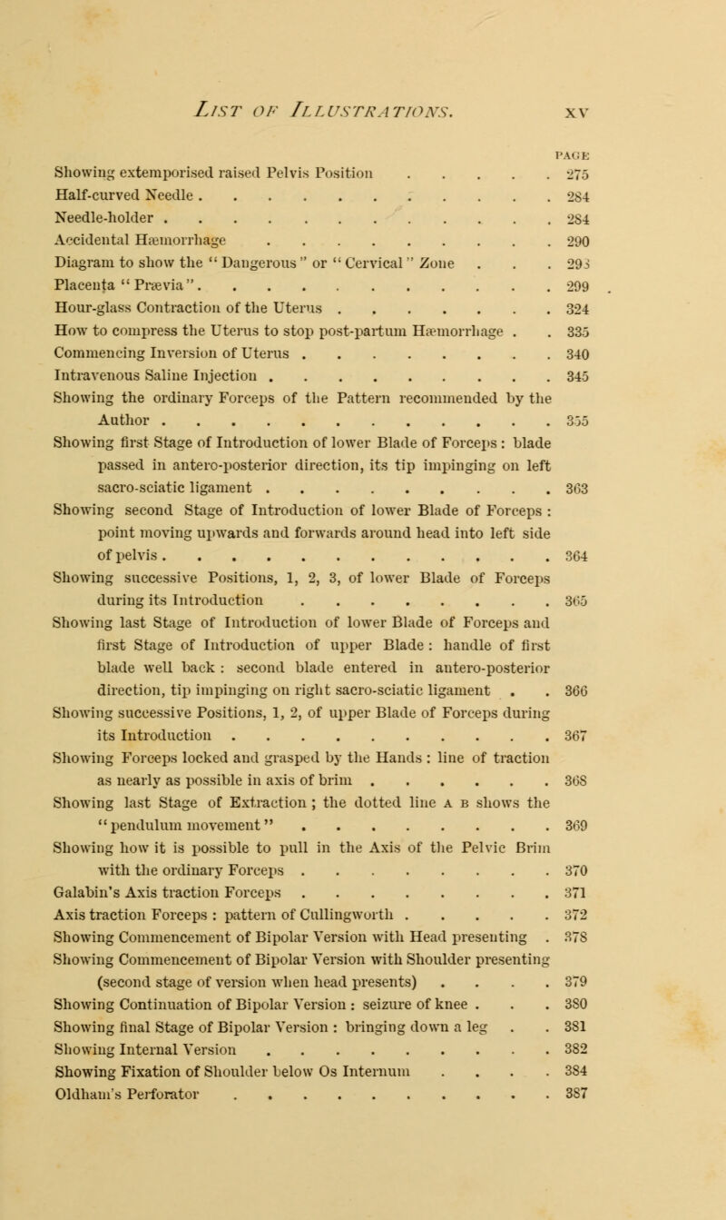 PAGE Showing extemporised raised Pelvis Position 275 Half-curved Xeedle 284 Needle-holder 2S4 Accidental Haemorrhage 290 Diagram to show the  Dangerous  or  Cervical  Zone . . . 29i Placenta  Prsevia  299 Hour-glass Contraction of the Uterus . 324 Howr to compress the Uterus to stop post-partum Haemorrhage . . 335 Commencing Inversion of Uterus 340 Intravenous Saline Injection 345 Showing the ordinary Forceps of the Pattern recommended by the Author 355 Showing first Stage of Introduction of lower Blade of Forceps : blade passed in anteroposterior direction, its tip impinging on left sacro-sciatic ligament 363 Showing second Stage of Introduction of lower Blade of Forceps : point moving upwards and forwards around head into left side of pelvis 364 Showing successive Positions, 1, 2, 3, of lower Blade of Forceps during its Introduction 365 Showing last Stage of Introduction of lower Blade of Forceps and first Stage of Introduction of upper Blade : handle of first blade well back : second blade entered in antero-posterior direction, tip impinging on right sacro-sciatic ligament . . 366 Showing successive Positions, 1, 2, of upper Blade of Forceps during its Introduction 367 Showing Forceps locked and grasped by the Hands : line of traction as nearly as possible in axis of brim 368 Showing last Stage of Extraction ; the dotted line a b shows the pendulum movement 369 Showing how it is possible to pull in the Axis of the Pelvic Brim with the ordinary Forceps 370 Galabin's Axis traction Forceps 371 Axis traction Forceps : pattern of Cullingworth 372 Showing Commencement of Bipolar Version with Head presenting . 378 Showing Commencement of Bipolar Version with Shoulder presenting (second stage of version when head presents) .... 379 Showing Continuation of Bipolar Version : seizure of knee . . . 3S0 Showing final Stage of Bipolar Version : bringing down a leg . . 381 Showing Internal Version 382 Showing Fixation of Shoulder below Os Internum . . . .384 Oldham's Perforator 387