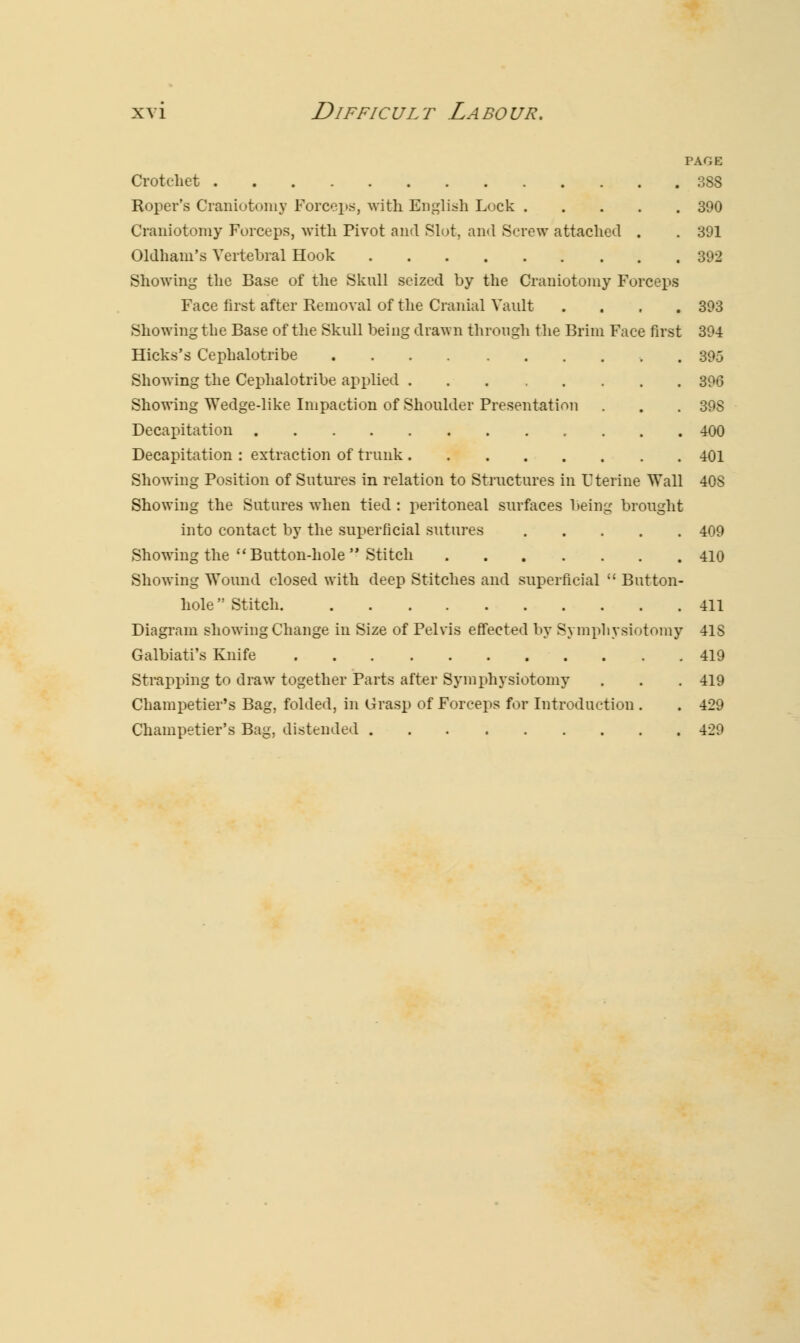 PAGE Crotchet 388 Roper's Craniotomy Forceps, with English Lock 390 Craniotomy Forceps, with Pivot and Slot, and Screw attached . . 391 Oldham's Vertebral Hook 392 Showing the Base of the Skull seized by the Craniotomy Forceps Face first after Removal of the Cranial Vault .... 393 Showing the Base of the Skull being drawn through the Brim Face first 394 Hicks's Cephalotribe 395 Showing the Cephalotribe applied 396 Showing Wedge-like Impaction of Shoulder Presentation . . . 39S Decapitation 400 Decapitation : extraction of trunk 401 Showing Position of Sutures in relation to Structures in Uterine Wall 40S Showing the Sutures when tied : peritoneal surfaces being brought into contact by the superficial sutures 409 Showing the  Button-hole  Stitch 410 Showing Wound closed with deep Stitches and superficial  Button- hole  Stitch 411 Diagram showing Change in Size of Pelvis effected by Symphysiotomy 41S Galbiati's Knife 419 Strapping to draw together Parts after Symphysiotomy . . . 419 Champetier's Bag, folded, in Grasp of Forceps for Introduction . . 429 Champetier's Bag, distended 429